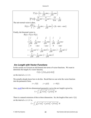 Calculus III

3
3
sin t , −
cos t
10
10

T ′ ( t ) = 0, −
T ′ (t ) =

9
9
9
3
sin 2 t + cos 2 t =
=
10
10
10
10

The unit normal vector is then,
10
3
3
N (t ) =
0, −
sin t , −
cos t = 0, − sin t , − cos t
3
10
10
Finally, the binormal vector is,
B (t ) = T (t ) × N (t )
i
=

1
10
0

j

k

3
cos t
10
− sin t

−

i

3
sin t
10
− cos t

j

1
10
0

3
cos t
10
− sin t

3
1
1
3
cos 2 t i −
sin t k +
cos t j −
sin 2 t i
10
10
10
10
3
1
1
=−
i+
cos t j −
sin t k
10
10
10
=−

Arc Length with Vector Functions
In this section we’ll recast an old formula into terms of vector functions. We want to
determine the length of a vector function,
r (t ) = f (t ) , g (t ) , h (t )
on the interval a ≤ t ≤ b .
We actually already know how to do this. Recall that we can write the vector function
into the parametric form,
x = f (t )
y = g (t )
z = h (t )
Also, recall that with two dimensional parametric curves the arc length is given by,
b

L = ⌠ ⎡ f ′ ( t ) ⎤ + ⎡ g ′ ( t ) ⎤ dt
⎦ ⎣
⎦
⌡a ⎣
2

2

There is a natural extension of this to three dimensions. So, the length of the curve r ( t )
on the interval a ≤ t ≤ b is,
b

L = ⌠ ⎡ f ′ ( t ) ⎤ + ⎡ g ′ ( t ) ⎤ + ⎡ h′ ( t ) ⎤ dt
⎦ ⎣
⎦ ⎣
⎦
⌡a ⎣

© 2005 Paul Dawkins

2

2

40

2

http://tutorial.math.lamar.edu/terms.asp

 