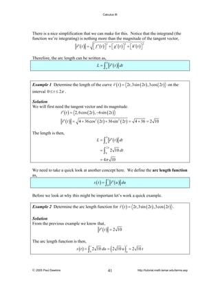 Calculus III

There is a nice simplification that we can make for this. Notice that the integrand (the
function we’re integrating) is nothing more than the magnitude of the tangent vector,
r ′ ( t ) = ⎡ f ′ ( t ) ⎤ + ⎡ g ′ ( t ) ⎤ + ⎡ h′ ( t ) ⎤
⎣
⎦ ⎣
⎦ ⎣
⎦
2

2

2

Therefore, the arc length can be written as,
L = ∫ r ′ ( t ) dt
b

a

Example 1 Determine the length of the curve r ( t ) = 2t ,3sin ( 2t ) ,3cos ( 2t ) on the

interval 0 ≤ t ≤ 2π .
Solution
We will first need the tangent vector and its magnitude.
r ′ ( t ) = 2, 6 cos ( 2t ) , −6sin ( 2t )

r ′ ( t ) = 4 + 36 cos 2 ( 2t ) + 36sin 2 ( 2t ) = 4 + 36 = 2 10
The length is then,
L = ∫ r ′ ( t ) dt
b

a

=∫

2π
0

2 10 dt

= 4π 10
We need to take a quick look at another concept here. We define the arc length function
as,

s ( t ) = ∫ r ′ ( u ) du
t

0

Before we look at why this might be important let’s work a quick example.
Example 2 Determine the arc length function for r ( t ) = 2t ,3sin ( 2t ) ,3cos ( 2t ) .
Solution
From the previous example we know that,
r ′ ( t ) = 2 10

The arc length function is then,

(

s ( t ) = ∫ 2 10 du = 2 10 u
t

0

© 2005 Paul Dawkins

41

)

t

= 2 10 t

0

http://tutorial.math.lamar.edu/terms.asp

 