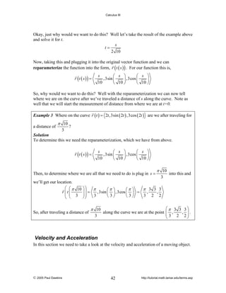 Calculus III

Okay, just why would we want to do this? Well let’s take the result of the example above
and solve it for t.
s
t=
2 10
Now, taking this and plugging it into the original vector function and we can
reparameterize the function into the form, r ( t ( s ) ) . For our function this is,
s
⎛ s ⎞
⎛ s ⎞
,3sin ⎜
⎟ ,3cos ⎜
⎟
10
⎝ 10 ⎠
⎝ 10 ⎠

r (t ( s )) =

So, why would we want to do this? Well with the reparameterization we can now tell
where we are on the curve after we’ve traveled a distance of s along the curve. Note as
well that we will start the measurement of distance from where we are at t=0.
Example 3 Where on the curve r ( t ) = 2t ,3sin ( 2t ) ,3cos ( 2t ) are we after traveling for

a distance of

π 10
3

?

Solution
To determine this we need the reparameterization, which we have from above.
s
⎛ s ⎞
⎛ s ⎞
,3sin ⎜
⎟ ,3cos ⎜
⎟
10
⎝ 10 ⎠
⎝ 10 ⎠

r (t ( s )) =

Then, to determine where we are all that we need to do is plug in s =

π 10
3

into this and

we’ll get our location.
⎛ ⎛ π 10 ⎞ ⎞
π
π 3 3 3
⎛π ⎞
⎛π ⎞
,3sin ⎜ ⎟ ,3cos ⎜ ⎟ =
,
,
r ⎜t ⎜
⎟⎟ =
⎜ ⎜ 3 ⎟⎟
3
3 2 2
⎝3⎠
⎝3⎠
⎝
⎠⎠
⎝
So, after traveling a distance of

π 10
3

⎛π 3 3 3⎞
along the curve we are at the point ⎜ ,
⎜ 3 2 ,2⎟.
⎟
⎝
⎠

Velocity and Acceleration
In this section we need to take a look at the velocity and acceleration of a moving object.

© 2005 Paul Dawkins

42

http://tutorial.math.lamar.edu/terms.asp

 
