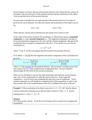 Calculus III

From Calculus I we know that given the position function of an object that the velocity of
the object is the first derivative of the position function and the acceleration of the object
is the second derivative of the position function.
So, given this it shouldn’t be too surprising that if the position function of an object is
given by the vector function r ( t ) then the velocity and acceleration of the object is given
by,

v (t ) = r′ (t )

a ( t ) = r ′′ ( t )

Notice that the velocity and acceleration are also going to be vectors as well.
In the study of the motion of objects the acceleration is often broken up into a tangential
component, aT, and a normal component, aN. The tangential component is the part of
the acceleration that is tangential to the curve and the normal component is the part of the
acceleration that is normal (or orthogonal) to the curve. If we do this we can write the
acceleration as,
a = aT T + aN N
where T and N are the unit tangent and unit normal for the position function.
If we define v = v ( t ) then the tangential and normal components of the acceleration are
given by,
aT = v′ =

r ′ ( t )ir ′′ ( t )
r′ (t )

aN = κ v 2 =

r ′ ( t ) × r ′′ ( t )
r′ (t )

where κ is the curvature for the position function. The curvature is actually given in the
next section, but isn’t really needed for the computations here. We just wanted to
acknowledge the first form for the normal acceleration.
There are two formulas to use here for each acceleration and while the second formula
may seem overly complicated it is often the easier of the two. In the tangential
component, v, may be messy and computing the derivative may be unpleasant. In the
normal component we will already be computing both of these quantities in order to get
the curvature and so the second formula in this case is definitely the easier of the two.
Example 1 If the acceleration of an object is given by a = i + 2 j + 6tk find the objects

velocity and position functions given that the initial velocity is v ( 0 ) = j − k and the
initial position is r ( 0 ) = i − 2 j + 3k .
Solution
We’ll first get the velocity. To do this all (well almost all) we need to do is integrate the
acceleration.

© 2005 Paul Dawkins

43

http://tutorial.math.lamar.edu/terms.asp

 