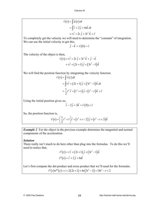Calculus III

v ( t ) = ∫ a ( t ) dt
= ∫ i + 2 j + 6tk dt
= t i + 2t j + 3t 2 k + c
To completely get the velocity we will need to determine the “constant” of integration.
We can use the initial velocity to get this.
j − k = v ( 0) = c
The velocity of the object is then,
v ( t ) = t i + 2t j + 3t 2 k + j − k

= t i + ( 2t + 1) j + ( 3t 2 − 1) k

We will find the position function by integrating the velocity function.
r ( t ) = ∫ v ( t ) dt
= ∫ t i + ( 2t + 1) j + ( 3t 2 − 1) k dt

1
= t 2 i + (t 2 + t ) j + (t 3 − t ) k + c
2

Using the initial position gives us,
i − 2 j + 3k = r ( 0 ) = c
So, the position function is,
⎛1
⎞
r ( t ) = ⎜ t 2 + 1⎟ i + ( t 2 + t − 2 ) j + ( t 3 − t + 3) k
⎝2
⎠
Example 2 For the object in the previous example determine the tangential and normal
components of the acceleration.
Solution
There really isn’t much to do here other than plug into the formulas. To do this we’ll
need to notice that,
r ′ ( t ) = t i + ( 2t + 1) j + ( 3t 2 − 1) k
r ′′ ( t ) = i + 2 j + 6tk

Let’s first compute the dot product and cross product that we’ll need for the formulas.
r ′ ( t )ir ′′ ( t ) = t + 2 ( 2t + 1) + 6t ( 3t 2 − 1) = 18t 3 − t + 2

© 2005 Paul Dawkins

44

http://tutorial.math.lamar.edu/terms.asp

 