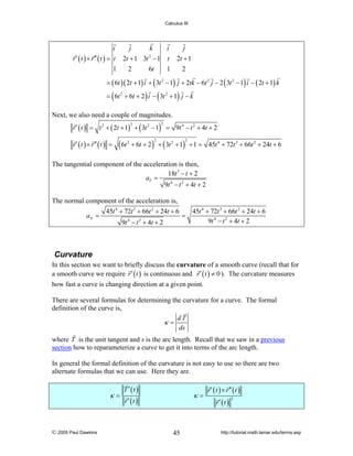 Calculus III

i
j
k
i
j
r ′ ( t ) × r ′′ ( t ) = t 2t + 1 3t 2 − 1 t 2t + 1
1
2
6t
1
2
= ( 6t )( 2t + 1) i + ( 3t 2 − 1) j + 2tk − 6t 2 j − 2 ( 3t 2 − 1) i − ( 2t + 1) k
= ( 6t 2 + 6t + 2 ) i − ( 3t 2 + 1) j − k
Next, we also need a couple of magnitudes.
r ′ ( t ) = t 2 + ( 2t + 1) + ( 3t 2 − 1) = 9t 4 − t 2 + 4t + 2
2

2

r ′ ( t ) × r ′′ ( t ) =

( 6t

2

+ 6t + 2 ) + ( 3t 2 + 1) + 1 = 45t 4 + 72t 3 + 66t 2 + 24t + 6
2

2

The tangential component of the acceleration is then,
18t 3 − t + 2
aT =
9t 4 − t 2 + 4t + 2
The normal component of the acceleration is,
aN =

45t 4 + 72t 3 + 66t 2 + 24t + 6
9t 4 − t 2 + 4t + 2

=

45t 4 + 72t 3 + 66t 2 + 24t + 6
9t 4 − t 2 + 4t + 2

Curvature
In this section we want to briefly discuss the curvature of a smooth curve (recall that for
a smooth curve we require r ′ ( t ) is continuous and r ′ ( t ) ≠ 0 ). The curvature measures
how fast a curve is changing direction at a given point.
There are several formulas for determining the curvature for a curve. The formal
definition of the curve is,
dT
κ=
ds
where T is the unit tangent and s is the arc length. Recall that we saw in a previous
section how to reparameterize a curve to get it into terms of the arc length.
In general the formal definition of the curvature is not easy to use so there are two
alternate formulas that we can use. Here they are.

κ=

© 2005 Paul Dawkins

T ′ (t )

κ=

r′ (t )

45

r ′ ( t ) × r ′′ ( t )
r′ (t )

3

http://tutorial.math.lamar.edu/terms.asp

 