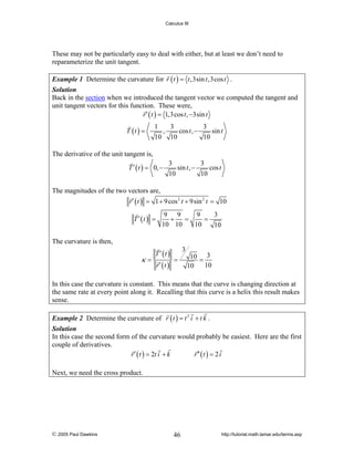 Calculus III

These may not be particularly easy to deal with either, but at least we don’t need to
reparameterize the unit tangent.
Example 1 Determine the curvature for r ( t ) = t ,3sin t ,3cos t .
Solution
Back in the section when we introduced the tangent vector we computed the tangent and
unit tangent vectors for this function. These were,
r ′ ( t ) = 1,3cos t , −3sin t
T (t ) =

1
3
3
,
cos t , −
sin t
10 10
10

The derivative of the unit tangent is,
T ′ ( t ) = 0, −

3
3
sin t , −
cos t
10
10

The magnitudes of the two vectors are,
r ′ ( t ) = 1 + 9 cos 2 t + 9sin 2 t = 10
T ′ (t ) =

9 9
9
3
+
=
=
10 10
10
10

The curvature is then,

κ=

T ′ (t )
r′ (t )

3
=

10 = 3
10
10

In this case the curvature is constant. This means that the curve is changing direction at
the same rate at every point along it. Recalling that this curve is a helix this result makes
sense.
Example 2 Determine the curvature of r ( t ) = t 2 i + t k .
Solution
In this case the second form of the curvature would probably be easiest. Here are the first
couple of derivatives.
r ′ ( t ) = 2t i + k
r ′′ ( t ) = 2 i

Next, we need the cross product.

© 2005 Paul Dawkins

46

http://tutorial.math.lamar.edu/terms.asp

 