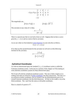 Calculus III

i
r ′ ( t ) × r ′′ ( t ) = 2t
2

j k
0 1
0 0

i
2t
2

j
0
0

=2j
The magnitudes are,
r ′ ( t ) × r ′′ ( t ) = 2

r ′ ( t ) = 4t 2 + 1

The curvature at any value of t is then,

κ=

2

( 4t

3

2

+ 1) 2

There is a special case that we can look at here as well. Suppose that we have a curve
given by y = f ( x ) and we want to find its curvature.
As we saw when we first looked at vector functions we can write this as follows,
r ( x) = x i + f ( x) j
If we then use the second formula for the curvature we will arrive at the following
formula for the curvature.
f ′′ ( x )
κ=
3

(1 + ⎡⎣ f ′ ( x )⎤⎦ )

2 2

Cylindrical Coordinates
As with two dimensional space the standard ( x, y, z ) coordinate system is called the
Cartesian coordinate system. In the last two sections of this chapter we’ll be looking at
some alternate coordinates systems for three dimensional space.
We’ll start off with the cylindrical coordinate system. This one is fairly simple as it is
nothing more than an extension of polar coordinates into three dimensions. Not only is it
an extension of polar coordinates, but we extend it into the third dimension just as we
extend Cartesian coordinates into the third dimension. All that we do is add a z on as the
third coordinate. The r and θ are the same as with polar coordinates.
Here is a sketch of a point in

© 2005 Paul Dawkins

3

.

47

http://tutorial.math.lamar.edu/terms.asp

 