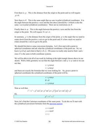 Calculus III

First there is ρ . This is the distance from the origin to the point and we will require
ρ ≥ 0.
Next there is θ . This is the same angle that we saw in polar/cylindrical coordinates. It is
the angle between the positive x-axis and the line above denoted by r (which is also the
same r as in polar/cylindrical coordinates). There are no restrictions on θ .
Finally there is ϕ . This is the angle between the positive z-axis and the line from the
origin to the point. We will require 0 ≤ ϕ ≤ π .
In summary, ρ is the distance from the origin of the point, ϕ is the angle that we need to
rotate down from the positive z-axis to get to the point and θ is how much we need to
rotate around the z-axis to get to the point.
We should first derive some conversion formulas. Let’s first start with a point in
spherical coordinates and ask what the cylindrical coordinates of the point are. So, we
know ( ρ , θ , ϕ ) and what to find ( r , θ , z ) . Of course we really only need to find r and z
since θ is the same in both coordinate systems.
We will be able to do all of our work by looking at the right triangle shown above in our
sketch. With a little geometry we see that the angle between z and ρ is ϕ and so we can
see that,
z = ρ cos ϕ
r = ρ sin ϕ
and these are exactly the formulas that we were looking for. So, given a point in
spherical coordinates the cylindrical coordinates of the point will be,
r = ρ sin ϕ

θ =θ
z = ρ cos ϕ
Note as well that,
r 2 + z 2 = ρ 2 cos 2 ϕ + ρ 2 sin 2 ϕ = ρ 2 ( cos 2 ϕ + sin 2 ϕ ) = ρ 2
Or,

ρ 2 = r2 + z2
Next, let’s find the Cartesian coordinates of the same point. To do this we’ll start with
the cylindrical conversion formulas from the previous section.
x = r cos θ
y = r sin θ
z=z

© 2005 Paul Dawkins

50

http://tutorial.math.lamar.edu/terms.asp

 