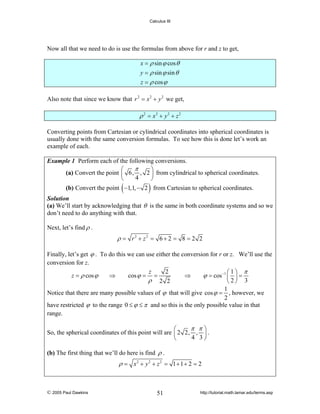 Calculus III

Now all that we need to do is use the formulas from above for r and z to get,
x = ρ sin ϕ cos θ
y = ρ sin ϕ sin θ
z = ρ cos ϕ
Also note that since we know that r 2 = x 2 + y 2 we get,

ρ 2 = x2 + y2 + z 2
Converting points from Cartesian or cylindrical coordinates into spherical coordinates is
usually done with the same conversion formulas. To see how this is done let’s work an
example of each.
Example 1 Perform each of the following conversions.
π
⎛
⎞
(a) Convert the point ⎜ 6, , 2 ⎟ from cylindrical to spherical coordinates.
4
⎝
⎠

(

)

(b) Convert the point −1,1, − 2 from Cartesian to spherical coordinates.
Solution
(a) We’ll start by acknowledging that θ is the same in both coordinate systems and so we
don’t need to do anything with that.

Next, let’s find ρ .

ρ = r2 + z2 = 6 + 2 = 8 = 2 2
Finally, let’s get ϕ . To do this we can use either the conversion for r or z. We’ll use the
conversion for z.
2
z
⎛1⎞ π
ϕ = cos −1 ⎜ ⎟ =
⇒
⇒
cos ϕ = =
z = ρ cos ϕ
ρ 2 2
⎝2⎠ 3
1
Notice that there are many possible values of ϕ that will give cos ϕ = , however, we
2
have restricted ϕ to the range 0 ≤ ϕ ≤ π and so this is the only possible value in that
range.

π π⎞
⎛
So, the spherical coordinates of this point will are ⎜ 2 2, , ⎟ .
4 3⎠
⎝
(b) The first thing that we’ll do here is find ρ .

ρ = x2 + y2 + z 2 = 1 + 1 + 2 = 2

© 2005 Paul Dawkins

51

http://tutorial.math.lamar.edu/terms.asp

 