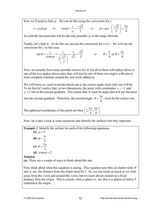 Calculus III

Now we’ll need to find ϕ . We can do this using the conversion for z.
z = ρ cos ϕ

⇒

cos ϕ =

z

ρ

=

− 2
2

⇒

⎛ − 2 ⎞ 3π
⎟=
2 ⎟ 4
⎝
⎠

ϕ = cos −1 ⎜
⎜

As with the last parts this will be the only possible ϕ in the range allowed.

Finally, let’s find θ . To do this we can use the conversion for x or y. We will use the
conversion for y in this case.
1
1
2
π
3π
y
=
=
=
⇒
θ = or θ =
sin θ =
ρ sin ϕ
2
4
4
⎛ 2⎞
2
2⎜
⎟
⎝ 2 ⎠
Now, we actually have more possible choices for θ but all of them will reduce down to
one of the two angles above since they will just be one of these two angles with one or
more complete rotations around the unit circle added on.
We will however, need to decide which one is the correct angle since only one will be.
To do this let’s notice that, in two dimensions, the point with coordinates x = −1 and
y = 1 lies in the second quadrant. This means that θ must be angle that will put the point
3π
into the second quadrant. Therefore, the second angle, θ =
, must be the correct one.
4
⎛ 3π 3π ⎞
The spherical coordinates of this point are then ⎜ 2, , ⎟ .
⎝ 4 4 ⎠
Now, let’s take a look at some equations and identify the surfaces that they represent.
Example 2 Identify the surface for each of the following equations.
(a) ρ = 5

(b) ϕ =

π

3
2π
(c) θ =
3
(d) ρ sin ϕ = 2
Solution
(a) There are a couple of ways to think about this one.
First, think about what this equation is saying. This equation says that, no matter what θ
and ϕ are, the distance from the origin must be 5. So, we can rotate as much as we want
away from the z-axis and around the z-axis, but we must always remain at a fixed
distance from the origin. This is exactly what a sphere is. So, this is a sphere of radius 5
centered at the origin.

© 2005 Paul Dawkins

52

http://tutorial.math.lamar.edu/terms.asp

 