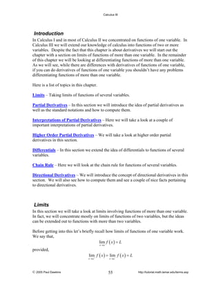 Calculus III

Introduction
In Calculus I and in most of Calculus II we concentrated on functions of one variable. In
Calculus III we will extend our knowledge of calculus into functions of two or more
variables. Despite the fact that this chapter is about derivatives we will start out the
chapter with a section on limits of functions of more than one variable. In the remainder
of this chapter we will be looking at differentiating functions of more than one variable.
As we will see, while there are differences with derivatives of functions of one variable,
if you can do derivatives of functions of one variable you shouldn’t have any problems
differentiating functions of more than one variable.
Here is a list of topics in this chapter.
Limits – Taking limits of functions of several variables.
Partial Derivatives – In this section we will introduce the idea of partial derivatives as
well as the standard notations and how to compute them.
Interpretations of Partial Derivatives – Here we will take a look at a couple of
important interpretations of partial derivatives.
Higher Order Partial Derivatives – We will take a look at higher order partial
derivatives in this section.
Differentials – In this section we extend the idea of differentials to functions of several
variables.
Chain Rule – Here we will look at the chain rule for functions of several variables.
Directional Derivatives – We will introduce the concept of directional derivatives in this
section. We will also see how to compute them and see a couple of nice facts pertaining
to directional derivatives.

Limits
In this section we will take a look at limits involving functions of more than one variable.
In fact, we will concentrate mostly on limits of functions of two variables, but the ideas
can be extended out to functions with more than two variables.
Before getting into this let’s briefly recall how limits of functions of one variable work.
We say that,
lim f ( x ) = L
x →a

provided,

lim f ( x ) = lim− f ( x ) = L

x→a+

© 2005 Paul Dawkins

x→a

55

http://tutorial.math.lamar.edu/terms.asp

 