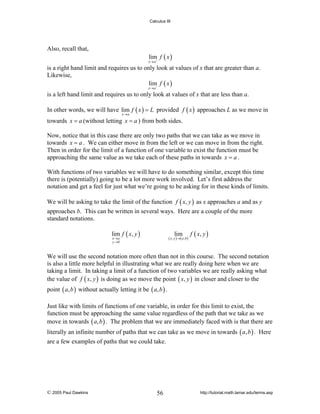 Calculus III

Also, recall that,

lim f ( x )

x→a+

is a right hand limit and requires us to only look at values of x that are greater than a.
Likewise,
lim− f ( x )
x→a

is a left hand limit and requires us to only look at values of x that are less than a.
In other words, we will have lim f ( x ) = L provided f ( x ) approaches L as we move in
x→a

towards x = a (without letting x = a ) from both sides.
Now, notice that in this case there are only two paths that we can take as we move in
towards x = a . We can either move in from the left or we can move in from the right.
Then in order for the limit of a function of one variable to exist the function must be
approaching the same value as we take each of these paths in towards x = a .
With functions of two variables we will have to do something similar, except this time
there is (potentially) going to be a lot more work involved. Let’s first address the
notation and get a feel for just what we’re going to be asking for in these kinds of limits.
We will be asking to take the limit of the function f ( x, y ) as x approaches a and as y
approaches b. This can be written in several ways. Here are a couple of the more
standard notations.
lim f ( x, y )

lim

( x , y ) →( a , b )

x →a
y →b

f ( x, y )

We will use the second notation more often than not in this course. The second notation
is also a little more helpful in illustrating what we are really doing here when we are
taking a limit. In taking a limit of a function of two variables we are really asking what
the value of f ( x, y ) is doing as we move the point ( x, y ) in closer and closer to the
point ( a, b ) without actually letting it be ( a, b ) .
Just like with limits of functions of one variable, in order for this limit to exist, the
function must be approaching the same value regardless of the path that we take as we
move in towards ( a, b ) . The problem that we are immediately faced with is that there are
literally an infinite number of paths that we can take as we move in towards ( a, b ) . Here
are a few examples of paths that we could take.

© 2005 Paul Dawkins

56

http://tutorial.math.lamar.edu/terms.asp

 