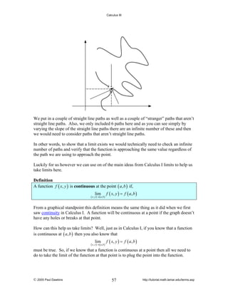 Calculus III

We put in a couple of straight line paths as well as a couple of “stranger” paths that aren’t
straight line paths. Also, we only included 6 paths here and as you can see simply by
varying the slope of the straight line paths there are an infinite number of these and then
we would need to consider paths that aren’t straight line paths.
In other words, to show that a limit exists we would technically need to check an infinite
number of paths and verify that the function is approaching the same value regardless of
the path we are using to approach the point.
Luckily for us however we can use on of the main ideas from Calculus I limits to help us
take limits here.
Definition
A function f ( x, y ) is continuous at the point ( a, b ) if,
lim

( x , y ) →( a ,b )

f ( x, y ) = f ( a , b )

From a graphical standpoint this definition means the same thing as it did when we first
saw continuity in Calculus I. A function will be continuous at a point if the graph doesn’t
have any holes or breaks at that point.
How can this help us take limits? Well, just as in Calculus I, if you know that a function
is continuous at ( a, b ) then you also know that
lim

( x , y ) →( a ,b )

f ( x, y ) = f ( a , b )

must be true. So, if we know that a function is continuous at a point then all we need to
do to take the limit of the function at that point is to plug the point into the function.

© 2005 Paul Dawkins

57

http://tutorial.math.lamar.edu/terms.asp

 