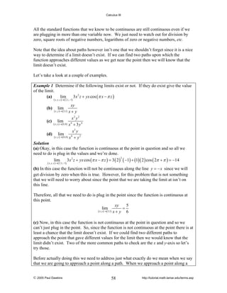 Calculus III

All the standard functions that we know to be continuous are still continuous even if we
are plugging in more than one variable now. We just need to watch out for division by
zero, square roots of negative numbers, logarithms of zero or negative numbers, etc.
Note that the idea about paths however isn’t one that we shouldn’t forget since it is a nice
way to determine if a limit doesn’t exist. If we can find two paths upon which the
function approaches different values as we get near the point then we will know that the
limit doesn’t exist.
Let’s take a look at a couple of examples.
Example 1 Determine if the following limits exist or not. If they do exist give the value
of the limit.
(a)
lim
3 x 2 z + yx cos (π x − π z )
( x , y , z )→( 2,1, −1)

xy
x+ y
x2 y2
(c) lim
( x , y )→( 0,0 ) x 4 + 3 y 4
(b)

(d)

lim

( x , y )→( 5,1)

x3 y
( x , y )→( 0,0 ) x 6 + y 2
lim

Solution
(a) Okay, in this case the function is continuous at the point in question and so all we
need to do is plug in the values and we’re done.
2
lim
3x 2 z + yx cos (π x − π z ) = 3 ( 2 ) ( −1) + (1)( 2 ) cos ( 2π + π ) = −14
( x , y , z )→( 2,1, −1)

(b) In this case the function will not be continuous along the line y = − x since we will
get division by zero when this is true. However, for this problem that is not something
that we will need to worry about since the point that we are taking the limit at isn’t on
this line.

Therefore, all that we need to do is plug in the point since the function is continuous at
this point.
xy
5
=
lim
( x , y )→( 5,1) x + y
6
(c) Now, in this case the function is not continuous at the point in question and so we
can’t just plug in the point. So, since the function is not continuous at the point there is at
least a chance that the limit doesn’t exist. If we could find two different paths to
approach the point that gave different values for the limit then we would know that the
limit didn’t exist. Two of the more common paths to check are the x and y-axis so let’s
try those.

Before actually doing this we need to address just what exactly do we mean when we say
that we are going to approach a point along a path. When we approach a point along a
© 2005 Paul Dawkins

58

http://tutorial.math.lamar.edu/terms.asp

 