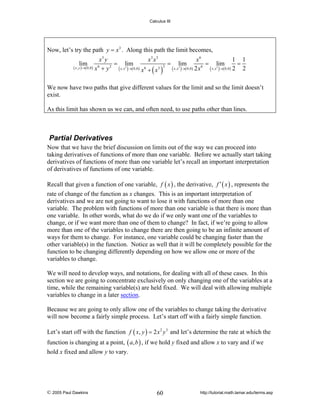 Calculus III

Now, let’s try the path y = x 3 . Along this path the limit becomes,
x3 y
x3 x3
x6
1 1
= lim
= lim
= lim
=
2
6
2
6
3
3
3
( x , y )→( 0,0 ) x + y
( x , x )→( 0,0) x 6 + ( x3 ) ( x , x )→( 0,0) 2 x ( x , x )→( 0,0) 2 2
lim

We now have two paths that give different values for the limit and so the limit doesn’t
exist.
As this limit has shown us we can, and often need, to use paths other than lines.

Partial Derivatives
Now that we have the brief discussion on limits out of the way we can proceed into
taking derivatives of functions of more than one variable. Before we actually start taking
derivatives of functions of more than one variable let’s recall an important interpretation
of derivatives of functions of one variable.
Recall that given a function of one variable, f ( x ) , the derivative, f ′ ( x ) , represents the
rate of change of the function as x changes. This is an important interpretation of
derivatives and we are not going to want to lose it with functions of more than one
variable. The problem with functions of more than one variable is that there is more than
one variable. In other words, what do we do if we only want one of the variables to
change, or if we want more than one of them to change? In fact, if we’re going to allow
more than one of the variables to change there are then going to be an infinite amount of
ways for them to change. For instance, one variable could be changing faster than the
other variable(s) in the function. Notice as well that it will be completely possible for the
function to be changing differently depending on how we allow one or more of the
variables to change.
We will need to develop ways, and notations, for dealing with all of these cases. In this
section we are going to concentrate exclusively on only changing one of the variables at a
time, while the remaining variable(s) are held fixed. We will deal with allowing multiple
variables to change in a later section.
Because we are going to only allow one of the variables to change taking the derivative
will now become a fairly simple process. Let’s start off with a fairly simple function.
Let’s start off with the function f ( x, y ) = 2 x 2 y 3 and let’s determine the rate at which the
function is changing at a point, ( a, b ) , if we hold y fixed and allow x to vary and if we
hold x fixed and allow y to vary.

© 2005 Paul Dawkins

60

http://tutorial.math.lamar.edu/terms.asp

 