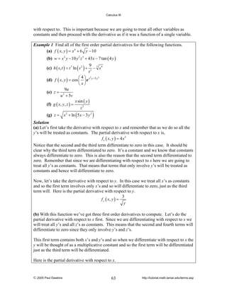 Calculus III

with respect to. This is important because we are going to treat all other variables as
constants and then proceed with the derivative as if it was a function of a single variable.
Example 1 Find all of the first order partial derivatives for the following functions.
(a) f ( x, y ) = x 4 + 6 y − 10

(b) w = x 2 y − 10 y 2 z 3 + 43 x − 7 tan ( 4 y )
(c) h ( s, t ) = t 7 ln ( s 2 ) +

9 7 4
− s
t3

3
⎛4⎞ 2
(d) f ( x, y ) = cos ⎜ ⎟ e x y −5 y
⎝ x⎠
9u
(e) z = 2
u + 5v
x sin ( y )
(f) g ( x, y, z ) =
z2

(g) z = x 2 + ln ( 5 x − 3 y 2 )

Solution
(a) Let’s first take the derivative with respect to x and remember that as we do so all the
y’s will be treated as constants. The partial derivative with respect to x is,
f x ( x, y ) = 4 x 3

Notice that the second and the third term differentiate to zero in this case. It should be
clear why the third term differentiated to zero. It’s a constant and we know that constants
always differentiate to zero. This is also the reason that the second term differentiated to
zero. Remember that since we are differentiating with respect to x here we are going to
treat all y’s as constants. That means that terms that only involve y’s will be treated as
constants and hence will differentiate to zero.
Now, let’s take the derivative with respect to y. In this case we treat all x’s as constants
and so the first term involves only x’s and so will differentiate to zero, just as the third
term will. Here is the partial derivative with respect to y.
3
f y ( x, y ) =
y

(b) With this function we’ve got three first order derivatives to compute. Let’s do the
partial derivative with respect to x first. Since we are differentiating with respect to x we
will treat all y’s and all z’s as constants. This means that the second and fourth terms will
differentiate to zero since they only involve y’s and z’s.
This first term contains both x’s and y’s and so when we differentiate with respect to x the
y will be thought of as a multiplicative constant and so the first term will be differentiated
just as the third term will be differentiated.
Here is the partial derivative with respect to x.

© 2005 Paul Dawkins

63

http://tutorial.math.lamar.edu/terms.asp

 