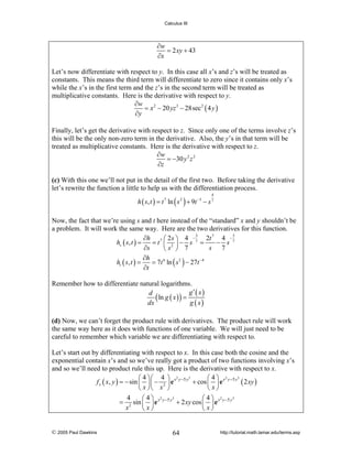 Calculus III

∂w
= 2 xy + 43
∂x
Let’s now differentiate with respect to y. In this case all x’s and z’s will be treated as
constants. This means the third term will differentiate to zero since it contains only x’s
while the x’s in the first term and the z’s in the second term will be treated as
multiplicative constants. Here is the derivative with respect to y.
∂w
= x 2 − 20 yz 3 − 28sec 2 ( 4 y )
∂y
Finally, let’s get the derivative with respect to z. Since only one of the terms involve z’s
this will be the only non-zero term in the derivative. Also, the y’s in that term will be
treated as multiplicative constants. Here is the derivative with respect to z.
∂w
= −30 y 2 z 2
∂z

(c) With this one we’ll not put in the detail of the first two. Before taking the derivative
let’s rewrite the function a little to help us with the differentiation process.
4

h ( s, t ) = t 7 ln ( s 2 ) + 9t −3 − s 7

Now, the fact that we’re using s and t here instead of the “standard” x and y shouldn’t be
a problem. It will work the same way. Here are the two derivatives for this function.
3
3
∂h 7 ⎛ 2 s ⎞ 4 − 7 2t 7 4 − 7
hs ( s, t ) =
=t ⎜ 2 ⎟− s =
− s
s 7
∂s
⎝s ⎠ 7
∂h
ht ( s, t ) =
= 7t 6 ln ( s 2 ) − 27t −4
∂t
Remember how to differentiate natural logarithms.
g′ ( x)
d
( ln g ( x ) ) = g x
dx
( )

(d) Now, we can’t forget the product rule with derivatives. The product rule will work
the same way here as it does with functions of one variable. We will just need to be
careful to remember which variable we are differentiating with respect to.

Let’s start out by differentiating with respect to x. In this case both the cosine and the
exponential contain x’s and so we’ve really got a product of two functions involving x’s
and so we’ll need to product rule this up. Here is the derivative with respect to x.
3
3
⎛ 4 ⎞⎛ 4 ⎞ 2
⎛4⎞ 2
f x ( x, y ) = − sin ⎜ ⎟ ⎜ − 2 ⎟ e x y −5 y + cos ⎜ ⎟ e x y −5 y ( 2 xy )
⎝ x ⎠⎝ x ⎠
⎝ x⎠
3
3
4
⎛4⎞ 2
⎛4⎞ 2
= 2 sin ⎜ ⎟ e x y −5 y + 2 xy cos ⎜ ⎟ e x y −5 y
x
⎝ x⎠
⎝ x⎠

© 2005 Paul Dawkins

64

http://tutorial.math.lamar.edu/terms.asp

 