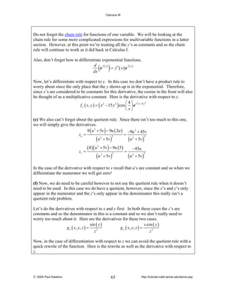 Calculus III

Do not forget the chain rule for functions of one variable. We will be looking at the
chain rule for some more complicated expressions for multivariable functions in a latter
section. However, at this point we’re treating all the y’s as constants and so the chain
rule will continue to work as it did back in Calculus I.
Also, don’t forget how to differentiate exponential functions,
d f ( x)
f x
= f ′( x)e ( )
e
dx

( )

Now, let’s differentiate with respect to y. In this case we don’t have a product rule to
worry about since the only place that the y shows up is in the exponential. Therefore,
since x’s are considered to be constants for this derivative, the cosine in the front will also
be thought of as a multiplicative constant. Here is the derivative with respect to y.
3
⎛4⎞ 2
f y ( x, y ) = ( x 2 − 15 y 2 ) cos ⎜ ⎟ e x y −5 y
⎝ x⎠
(e) We also can’t forget about the quotient rule. Since there isn’t too much to this one,
we will simply give the derivatives.
9 ( u 2 + 5v ) − 9u ( 2u ) −9u 2 + 45v
zu =
=
2
2
( u 2 + 5v )
( u 2 + 5v )

zv =

( 0 ) ( u 2 + 5v ) − 9u ( 5)

(u

2

+ 5v )

2

=

(u

−45u
2

+ 5v )

2

In the case of the derivative with respect to v recall that u’s are constant and so when we
differentiate the numerator we will get zero!
(f) Now, we do need to be careful however to not use the quotient rule when it doesn’t
need to be used. In this case we do have a quotient, however, since the x’s and y’s only
appear in the numerator and the z’s only appear in the denominator this really isn’t a
quotient rule problem.

Let’s do the derivatives with respect to x and y first. In both these cases the z’s are
constants and so the denominator in this is a constant and so we don’t really need to
worry too much about it. Here are the derivatives for these two cases.
sin ( y )
x cos ( y )
g x ( x, y , z ) =
g y ( x, y , z ) =
2
z
z2
Now, in the case of differentiation with respect to z we can avoid the quotient rule with a
quick rewrite of the function. Here is the rewrite as well as the derivative with respect to
z.

© 2005 Paul Dawkins

65

http://tutorial.math.lamar.edu/terms.asp

 