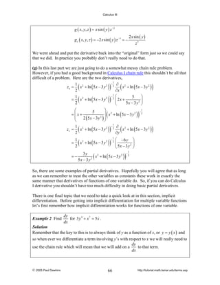 Calculus III

g ( x, y, z ) = x sin ( y ) z −2
g z ( x, y, z ) = −2 x sin ( y ) z −3 = −

2 x sin ( y )
z3

We went ahead and put the derivative back into the “original” form just so we could say
that we did. In practice you probably don’t really need to do that.
(g) In this last part we are just going to do a somewhat messy chain rule problem.
However, if you had a good background in Calculus I chain rule this shouldn’t be all that
difficult of a problem. Here are the two derivatives,
1
−
1 2
∂ 2
2
z x = x + ln ( 5 x − 3 y ) 2
x + ln ( 5 x − 3 y 2 )
2
∂x
1
− ⎛
⎞
1
5
= x 2 + ln ( 5 x − 3 y 2 ) 2 ⎜ 2 x +
2 ⎟
2
5x − 3 y ⎠
⎝

(

)

(

(

)

)

1
⎛
⎞
−
5
2
2
⎟ x + ln ( 5 x − 3 y ) 2
=⎜x+
⎜
2 (5x − 3 y 2 ) ⎟
⎝
⎠
1
−
1
∂ 2
z y = x 2 + ln ( 5 x − 3 y 2 ) 2
x + ln ( 5 x − 3 y 2 )
2
∂y

(

)

(

)

(

)

1
= x 2 + ln ( 5 x − 3 y 2 )
2
=−

(

−

(

1
2

)

⎛ −6 y ⎞
⎜
2 ⎟
⎝ 5x − 3 y ⎠

3y
x 2 + ln ( 5 x − 3 y 2 )
5x − 3 y 2

)

−

1
2

So, there are some examples of partial derivatives. Hopefully you will agree that as long
as we can remember to treat the other variables as constants these work in exactly the
same manner that derivatives of functions of one variable do. So, if you can do Calculus
I derivative you shouldn’t have too much difficulty in doing basic partial derivatives.
There is one final topic that we need to take a quick look at in this section, implicit
differentiation. Before getting into implicit differentiation for multiple variable functions
let’s first remember how implicit differentiation works for functions of one variable.
Example 2 Find

dy
for 3 y 4 + x 7 = 5 x .
dx

Solution
Remember that the key to this is to always think of y as a function of x, or y = y ( x ) and

so when ever we differentiate a term involving y’s with respect to x we will really need to
dy
to that term.
use the chain rule which will mean that we will add on a
dx

© 2005 Paul Dawkins

66

http://tutorial.math.lamar.edu/terms.asp

 