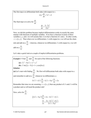 Calculus III

The first step is to differentiate both sides with respect to x.
dy
12 y 3
+ 7 x6 = 5
dx
The final step is to solve for

dy
.
dx
dy 5 − 7 x 6
=
dx
12 y 3

Now, we did this problem because implicit differentiation works in exactly the same
manner with functions of multiple variables. If we have a function in terms of three
variables x, y, and z we will assume that z is in fact a function of x and y. In other words,
z = z ( x, y ) . Then when ever we differentiate z’s with respect to x we will use the chain
rule and add on a
add on a

∂z
.
∂y

∂z
. Likewise, whenever we differentiate z’s with respect to y we will
∂x

Let’s take a quick look at a couple of implicit differentiation problems.
∂z
∂z
and
for each of the following functions.
∂y
∂x
(a) x3 z 2 − 5 xy 5 z = x 2 + y 3
(b) x 2 sin ( 2 y − 5 z ) = 1 + y cos ( 6 zx )

Example 3 Find

Solution

∂z
. We first will differentiate both sides with respect to x
∂x
∂z
whenever we differentiate a z.
and remember to add on a
∂x
∂z
∂z
3x 2 z 2 + 2 x 3 z − 5 y 5 z − 5 xy 5
= 2x
∂x
∂x
Remember that since we are assuming z = z ( x, y ) then any product of x’s and z’s will be

(a) Let’s start with finding

a product and so will need the product rule!
Now, solve for

∂z
.
∂x

∂z
( 2 x z − 5xy ) ∂x = 2 x − 3x z
3

5

2 2

+ 5 y5 z

∂z 2 x − 3 x 2 z 2 + 5 y 5 z
=
∂x
2 x3 z − 5 xy 5

© 2005 Paul Dawkins

67

http://tutorial.math.lamar.edu/terms.asp

 