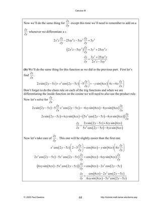 Calculus III

Now we’ll do the same thing for

∂z
except this time we’ll need to remember to add on a
∂y

∂z
whenever we differentiate a z.
∂y
∂z
∂z
= 3 y2
2 x 3 z − 25 xy 4 z − 5 xy 5
∂y
∂y
∂z
( 2 x3 z − 5xy5 ) ∂y = 3 y 2 + 25xy 4 z
∂z 3 y 2 + 25 xy 4 z
=
∂y
2 x 3 z − 5 xy 5

(b) We’ll do the same thing for this function as we did in the previous part. First let’s
∂z
find
.
∂x
∂z ⎞
⎛ ∂z ⎞
⎛
2 x sin ( 2 y − 5 z ) + x 2 cos ( 2 y − 5 z ) ⎜ −5 ⎟ = − y sin ( 6 zx ) ⎜ 6 z + 6 x ⎟
∂x ⎠
⎝ ∂x ⎠
⎝
Don’t forget to do the chain rule on each of the trig functions and when we are
differentiating the inside function on the cosine we will need to also use the product rule.
∂z
Now let’s solve for
.
∂x
∂z
∂z
2 x sin ( 2 y − 5 z ) − 5 x 2 cos ( 2 y − 5 z ) = −6 zy sin ( 6 zx ) − 6 yx sin ( 6 zx )
∂x
∂x
∂z
2 x sin ( 2 y − 5 z ) + 6 zy sin ( 6 zx ) = ( 5 x 2 cos ( 2 y − 5 z ) − 6 yx sin ( 6 zx ) )
∂x
2 x sin ( 2 y − 5 z ) + 6 zy sin ( 6 zx )
∂z
= 2
∂x 5 x cos ( 2 y − 5 z ) − 6 yx sin ( 6 zx )
Now let’s take care of

∂z
. This one will be slightly easier than the first one.
∂y

⎛
⎛ ∂z ⎞
∂z ⎞
x 2 cos ( 2 y − 5 z ) ⎜ 2 − 5 ⎟ = cos ( 6 zx ) − y sin ( 6 zx ) ⎜ 6 x ⎟
∂y ⎠
⎝
⎝ ∂y ⎠
∂z
∂z
2 x 2 cos ( 2 y − 5 z ) − 5 x 2 cos ( 2 y − 5 z ) = cos ( 6 zx ) − 6 xy sin ( 6 zx )
∂y
∂y
∂z
( 6 xy sin ( 6 zx ) − 5x2 cos ( 2 y − 5 z ) ) ∂y = cos ( 6 zx ) − 2 x2 cos ( 2 y − 5 z )
cos ( 6 zx ) − 2 x 2 cos ( 2 y − 5 z )
∂z
=
∂y 6 xy sin ( 6 zx ) − 5 x 2 cos ( 2 y − 5 z )

© 2005 Paul Dawkins

68

http://tutorial.math.lamar.edu/terms.asp

 