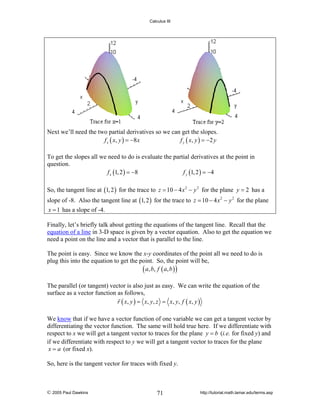 Calculus III

Next we’ll need the two partial derivatives so we can get the slopes.
f x ( x , y ) = −8 x
f y ( x , y ) = −2 y
To get the slopes all we need to do is evaluate the partial derivatives at the point in
question.
f x (1, 2 ) = −8
f y (1, 2 ) = −4
So, the tangent line at (1, 2 ) for the trace to z = 10 − 4 x 2 − y 2 for the plane y = 2 has a
slope of -8. Also the tangent line at (1, 2 ) for the trace to z = 10 − 4 x 2 − y 2 for the plane
x = 1 has a slope of -4.

Finally, let’s briefly talk about getting the equations of the tangent line. Recall that the
equation of a line in 3-D space is given by a vector equation. Also to get the equation we
need a point on the line and a vector that is parallel to the line.
The point is easy. Since we know the x-y coordinates of the point all we need to do is
plug this into the equation to get the point. So, the point will be,
( a , b, f ( a , b ) )
The parallel (or tangent) vector is also just as easy. We can write the equation of the
surface as a vector function as follows,
r ( x, y ) = x, y , z = x, y , f ( x, y )
We know that if we have a vector function of one variable we can get a tangent vector by
differentiating the vector function. The same will hold true here. If we differentiate with
respect to x we will get a tangent vector to traces for the plane y = b (i.e. for fixed y) and
if we differentiate with respect to y we will get a tangent vector to traces for the plane
x = a (or fixed x).
So, here is the tangent vector for traces with fixed y.

© 2005 Paul Dawkins

71

http://tutorial.math.lamar.edu/terms.asp

 