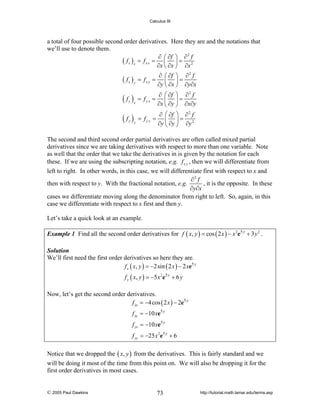 Calculus III

a total of four possible second order derivatives. Here they are and the notations that
we’ll use to denote them.
∂ ⎛ ∂f ⎞ ∂ 2 f
f x )x = f x x = ⎜ ⎟ = 2
(
∂x ⎝ ∂x ⎠ ∂x

( fx )y = fx y =

∂ ⎛ ∂f ⎞ ∂ 2 f
= ⎜ ⎟=
∂x ⎝ ∂y ⎠ ∂x∂y

(f )

= fyx

(f )

= fy y =

y x

y

y

∂ ⎛ ∂f ⎞ ∂ 2 f
⎜ ⎟=
∂y ⎝ ∂x ⎠ ∂y∂x

∂ ⎛ ∂f ⎞ ∂ 2 f
⎜ ⎟=
∂y ⎝ ∂y ⎠ ∂y 2

The second and third second order partial derivatives are often called mixed partial
derivatives since we are taking derivatives with respect to more than one variable. Note
as well that the order that we take the derivatives in is given by the notation for each
these. If we are using the subscripting notation, e.g. f x y , then we will differentiate from
left to right. In other words, in this case, we will differentiate first with respect to x and
∂2 f
, it is the opposite. In these
then with respect to y. With the fractional notation, e.g.
∂y∂x
cases we differentiate moving along the denominator from right to left. So, again, in this
case we differentiate with respect to x first and then y.
Let’s take a quick look at an example.
Example 1 Find all the second order derivatives for f ( x, y ) = cos ( 2 x ) − x 2e5 y + 3 y 2 .
Solution
We’ll first need the first order derivatives so here they are.
f x ( x, y ) = −2sin ( 2 x ) − 2 xe5 y

f y ( x, y ) = −5 x 2e5 y + 6 y
Now, let’s get the second order derivatives.
f xx = −4 cos ( 2 x ) − 2e5 y
f xy = −10 xe5 y
f yx = −10 xe5 y
f yy = −25 x 2e5 y + 6
Notice that we dropped the ( x, y ) from the derivatives. This is fairly standard and we
will be doing it most of the time from this point on. We will also be dropping it for the
first order derivatives in most cases.

© 2005 Paul Dawkins

73

http://tutorial.math.lamar.edu/terms.asp

 