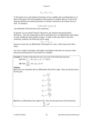 Calculus III

fx x y = fx y x = f y x x
To this point we’ve only looked at functions of two variables, but everything that we’ve
done to this point will work regardless of the number of variables that we’ve got in the
function and there are natural extensions to Clairaut’s theorem to all of these cases as
well. For instance,
f x z ( x, y , z ) = f z x ( x, y , z )
provided both of the derivatives are continuous.
In general, we can extend Clairaut’s theorem to any function and mixed partial
derivatives. The only requirement is that in each derivative we differentiate with respect
to each variable the same number of times. In other words, provided we meet the
continuity condition, the following will be equal
f s s r t s r r = ft r s r s s r
because in each case we differentiate with respect to t once, s three times and r three
times.
Let’s do a couple of examples with higher (well higher order than two anyway) order
derivatives and functions of more than two variables.
Example 3 Find the indicated derivative for each of the following functions.
(a) Find f x x y z z for f ( x, y, z ) = z 3 y 2 ln ( x )

(b) Find

∂3 f
for f ( x, y ) = e xy
2
∂y∂x

Solution
(a) In this case remember that we differentiate from left to right. Here are the derivatives
for this part.
z3 y2
fx =
x
z3 y2
f xx = − 2
x
2 z3 y
f xxy = − 2
x
6z2 y
f xxyz = − 2
x
12 zy
f xxyzz = − 2
x

(b) Here we differentiate from right to left. Here are the derivatives for this function.
∂f
= ye xy
∂x

© 2005 Paul Dawkins

75

http://tutorial.math.lamar.edu/terms.asp

 