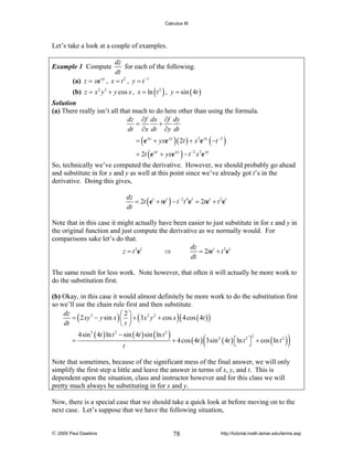 Calculus III

Let’s take a look at a couple of examples.
dz
for each of the following.
dt
(a) z = xe xy , x = t 2 , y = t −1

Example 1 Compute

(b) z = x 2 y 3 + y cos x , x = ln ( t 2 ) , y = sin ( 4t )
Solution
(a) There really isn’t all that much to do here other than using the formula.
dz ∂f dx ∂f dy
=
+
dt ∂x dt ∂y dt
= ( e xy + yxe xy ) ( 2t ) + x 2e xy ( −t −2 )
= 2t ( e xy + yxe xy ) − t −2 x 2e xy

So, technically we’ve computed the derivative. However, we should probably go ahead
and substitute in for x and y as well at this point since we’ve already got t’s in the
derivative. Doing this gives,
dz
= 2t ( et + tet ) − t −2t 4et = 2tet + t 2et
dt
Note that in this case it might actually have been easier to just substitute in for x and y in
the original function and just compute the derivative as we normally would. For
comparisons sake let’s do that.
dz
z = t 2 et
⇒
= 2tet + t 2et
dt
The same result for less work. Note however, that often it will actually be more work to
do the substitution first.
(b) Okay, in this case it would almost definitely be more work to do the substitution first
so we’ll use the chain rule first and then substitute.
dz
⎛2⎞
= ( 2 xy 3 − y sin x ) ⎜ ⎟ + ( 3 x 2 y 2 + cos x ) ( 4 cos ( 4t ) )
dt
⎝t⎠

=

4sin 3 ( 4t ) ln t 2 − sin ( 4t ) sin ( ln t 2 )
t

(

+ 4 cos ( 4t ) 3sin 2 ( 4t ) ⎡ln t 2 ⎤ + cos ( ln t 2 )
⎣
⎦
2

)

Note that sometimes, because of the significant mess of the final answer, we will only
simplify the first step a little and leave the answer in terms of x, y, and t. This is
dependent upon the situation, class and instructor however and for this class we will
pretty much always be substituting in for x and y.
Now, there is a special case that we should take a quick look at before moving on to the
next case. Let’s suppose that we have the following situation,

© 2005 Paul Dawkins

78

http://tutorial.math.lamar.edu/terms.asp

 