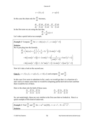 Calculus III

z = f ( x, y )

In this case the chain rule for

y = g ( x)

dz
becomes,
dx

dz ∂f dx ∂f dy ∂f ∂f dy
=
+
=
+
dx ∂x dx ∂y dx ∂x ∂y dx
In the first term we are using the fact that,
dx d
= ( x) = 1
dx dx
Let’s take a quick look at an example.
Example 2 Compute

dz
for z = x ln ( xy ) + y 3 , y = cos ( x 2 + 1)
dx

Solution
We’ll just plug into the formula.
⎞
dz ⎛
y ⎞ ⎛ x
= ⎜ ln ( xy ) + x ⎟ + ⎜ x + 3 y 2 ⎟ −2 x sin ( x 2 + 1)
dx ⎝
xy ⎠ ⎝ xy
⎠

(

)

⎛
⎞
x
= ln x cos ( x 2 + 1) + 1 − 2 x sin ( x 2 + 1) ⎜
+ 3cos 2 ( x 2 + 1) ⎟
⎜ cos ( x 2 + 1)
⎟
⎝
⎠

(

)

(

)

= ln x cos ( x 2 + 1) + 1 − 2 x 2 tan ( x 2 + 1) − 6 x sin ( x 2 + 1) cos 2 ( x 2 + 1)

Now let’s take a look at the second case.
Case 2 : z = f ( x, y ) , x = g ( s, t ) , y = h ( s, t ) and compute

∂z
∂z
and
.
∂s
∂t

In this case if we were to substitute in for x and y we would get that z is a function of s
and t and so it makes sense that we would be computing partial derivatives here and that
there would be two of them.
Here is the chain rule for both of these cases.
∂z ∂f ∂x ∂f ∂y
=
+
∂s ∂x ∂s ∂y ∂s

∂z ∂f ∂x ∂f ∂y
=
+
∂t ∂x ∂t ∂y ∂t

So, not surprisingly, these are very similar to the first case that we looked at. Here is a
quick example of this kind of chain rule.
Example 3 Find

∂z
∂z
and
for z = e 2 r sin ( 3θ ) , r = st − t 2 , θ = s 2 + t 2 .
∂s
∂t

Solution

© 2005 Paul Dawkins

79

http://tutorial.math.lamar.edu/terms.asp

 