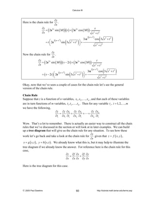 Calculus III

Here is the chain rule for

∂z
.
∂s

∂z
= 2e 2 r sin ( 3θ ) ( t ) + 3e 2 r cos ( 3θ )
∂s

(

)

(
= t ⎛ 2e
⎜

2 st −t

⎝

Now the chain rule for

2

(

)⎠

(

) sin 3 s 2 + t 2 ⎞ +
⎟

3se

)

s2 + t 2

(

2 st −t 2

(

) cos 3 s 2 + t 2

)

s2 + t 2

∂z
.
∂t

∂z
= 2e 2 r sin ( 3θ ) ( s − 2t ) + 3e 2 r cos ( 3θ )
∂t

(

s

)

(

)

(

2( st −t )
sin 3 s 2 + t 2 ⎞ +
= ( s − 2t ) ⎛ 2e
⎜
⎟
⎝
⎠
2

)

3te

t
s + t2
2

(

2 st −t 2

(

) cos 3 s 2 + t 2

)

s2 + t 2

Okay, now that we’ve seen a couple of cases for the chain rule let’s see the general
version of the chain rule.
Chain Rule
Suppose that z is a function of n variables, x1 , x2 ,… , xn , and that each of these variables
are in turn functions of m variables, t1 , t2 ,… , tm . Then for any variable ti , i = 1, 2,… , m
we have the following,
∂z ∂z ∂x1 ∂z ∂x2
∂z ∂xn
=
+
+ +
∂ti ∂x1 ∂ti ∂x2 ∂ti
∂xn ∂ti
Wow. That’s a lot to remember. There is actually an easier way to construct all the chain
rules that we’ve discussed in the section or will look at in later examples. We can build
up a tree diagram that will give us the chain rule for any situation. To see how these
∂z
work let’s go back and take a look at the chain rule for
given that z = f ( x, y ) ,
∂s
x = g ( s, t ) , y = h ( s, t ) . We already know what this is, but it may help to illustrate the
tree diagram if we already know the answer. For reference here is the chain rule for this
case,
∂z ∂f ∂x ∂f ∂y
=
+
∂s ∂x ∂s ∂y ∂s
Here is the tree diagram for this case.

© 2005 Paul Dawkins

80

http://tutorial.math.lamar.edu/terms.asp

 