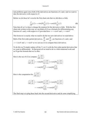 Calculus III

rule problems again since both of the derivatives are functions of x and y and we want to
take the derivative with respect to θ .
Before we do these let’s rewrite the first chain rule that we did above a little.
∂
∂
∂
(1)
( f ) = −r sin (θ ) ( f ) + r cos (θ ) ( f )
∂θ
∂x
∂y
Note that all we’ve done is change the notation for the derivative a little. With the first
chain rule written in this way we can think of (1) as a formula for differentiating any
function of x and y with respect to θ provided have x = r cos θ and y = r sin θ .
This however is exactly what we need to do the two new derivatives we need above.
∂f
∂f
and
, are functions of x and y and
Both of the first order partial derivatives,
∂x
∂y
x = r cos θ and y = r sin θ so we can use (1) to compute these derivatives.
To do this we’ll simply replace all the f ‘s in (1) with the first order partial derivative that
we want to differentiate. At that point all we need to do is a little notational work and
we’ll get the formula that we’re after.
∂ ⎛ ∂f ⎞
⎜ ⎟.
∂θ ⎝ ∂x ⎠
∂ ⎛ ∂f ⎞
∂ ⎛ ∂f ⎞
∂ ⎛ ∂f ⎞
⎜ ⎟ = −r sin (θ ) ⎜ ⎟ + r cos (θ ) ⎜ ⎟
∂θ ⎝ ∂x ⎠
∂x ⎝ ∂x ⎠
∂y ⎝ ∂x ⎠

Here is the use of (1) to compute

= −r sin (θ )

Here is the computation for
∂
∂θ

∂2 f
∂2 f
+ r cos (θ )
∂x 2
∂y∂x

∂ ⎛ ∂f ⎞
⎜ ⎟.
∂θ ⎝ ∂y ⎠

⎛ ∂f ⎞
∂ ⎛ ∂f ⎞
∂ ⎛ ∂f ⎞
⎜ ⎟ = −r sin (θ ) ⎜ ⎟ + r cos (θ ) ⎜ ⎟
∂x ⎝ ∂y ⎠
∂y ⎝ ∂y ⎠
⎝ ∂y ⎠
∂2 f
∂2 f
= −r sin (θ )
+ r cos (θ ) 2
∂x∂y
∂y

The final step is to plug these back into the second derivative and do some simplifying.

© 2005 Paul Dawkins

83

http://tutorial.math.lamar.edu/terms.asp

 