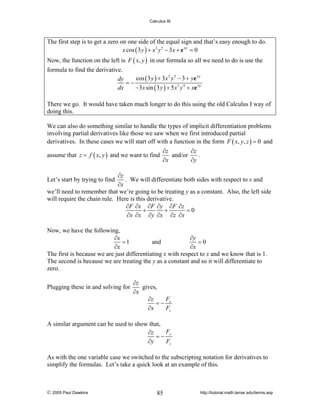 Calculus III

The first step is to get a zero on one side of the equal sign and that’s easy enough to do.
x cos ( 3 y ) + x 3 y 5 − 3 x + e xy = 0
Now, the function on the left is F ( x, y ) in our formula so all we need to do is use the
formula to find the derivative.
cos ( 3 y ) + 3 x 2 y 5 − 3 + ye xy
dy
=−
dx
−3 x sin ( 3 y ) + 5 x 3 y 4 + xe xy
There we go. It would have taken much longer to do this using the old Calculus I way of
doing this.
We can also do something similar to handle the types of implicit differentiation problems
involving partial derivatives like those we saw when we first introduced partial
derivatives. In these cases we will start off with a function in the form F ( x, y, z ) = 0 and
assume that z = f ( x, y ) and we want to find

∂z
∂z
and/or
.
∂x
∂y

∂z
. We will differentiate both sides with respect to x and
∂x
we’ll need to remember that we’re going to be treating y as a constant. Also, the left side
will require the chain rule. Here is this derivative.
∂F ∂x ∂F ∂y ∂F ∂z
+
+
=0
∂x ∂x ∂y ∂x ∂z ∂x

Let’s start by trying to find

Now, we have the following,
∂x
∂y
=1
and
=0
∂x
∂x
The first is because we are just differentiating x with respect to x and we know that is 1.
The second is because we are treating the y as a constant and so it will differentiate to
zero.
Plugging these in and solving for

∂z
gives,
∂x
F
∂z
=− x
∂x
Fz

A similar argument can be used to show that,
F
∂z
=− y
∂y
Fz
As with the one variable case we switched to the subscripting notation for derivatives to
simplify the formulas. Let’s take a quick look at an example of this.

© 2005 Paul Dawkins

85

http://tutorial.math.lamar.edu/terms.asp

 