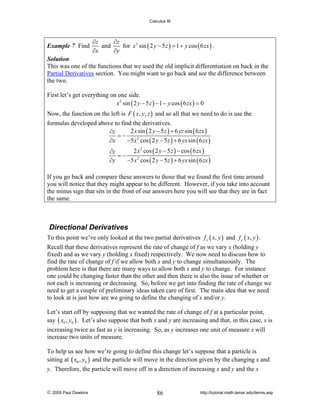 Calculus III

Example 7 Find

∂z
∂z
and
for x 2 sin ( 2 y − 5 z ) = 1 + y cos ( 6 zx ) .
∂x
∂y

Solution
This was one of the functions that we used the old implicit differentiation on back in the
Partial Derivatives section. You might want to go back and see the difference between
the two.

First let’s get everything on one side.
x 2 sin ( 2 y − 5 z ) − 1 − y cos ( 6 zx ) = 0
Now, the function on the left is F ( x, y, z ) and so all that we need to do is use the
formulas developed above to find the derivatives.
2 x sin ( 2 y − 5 z ) + 6 yz sin ( 6 zx )
∂z
=−
∂x
−5 x 2 cos ( 2 y − 5 z ) + 6 yx sin ( 6 zx )
2 x 2 cos ( 2 y − 5 z ) − cos ( 6 zx )
∂z
=−
∂y
−5 x 2 cos ( 2 y − 5 z ) + 6 yx sin ( 6 zx )

If you go back and compare these answers to those that we found the first time around
you will notice that they might appear to be different. However, if you take into account
the minus sign that sits in the front of our answers here you will see that they are in fact
the same.

Directional Derivatives
To this point we’ve only looked at the two partial derivatives f x ( x, y ) and f y ( x, y ) .
Recall that these derivatives represent the rate of change of f as we vary x (holding y
fixed) and as we vary y (holding x fixed) respectively. We now need to discuss how to
find the rate of change of f if we allow both x and y to change simultaneously. The
problem here is that there are many ways to allow both x and y to change. For instance
one could be changing faster than the other and then there is also the issue of whether or
not each is increasing or decreasing. So, before we get into finding the rate of change we
need to get a couple of preliminary ideas taken care of first. The main idea that we need
to look at is just how are we going to define the changing of x and/or y.
Let’s start off by supposing that we wanted the rate of change of f at a particular point,
say ( x0 , y0 ) . Let’s also suppose that both x and y are increasing and that, in this case, x is
increasing twice as fast as y is increasing. So, as y increases one unit of measure x will
increase two units of measure.
To help us see how we’re going to define this change let’s suppose that a particle is
sitting at ( x0 , y0 ) and the particle will move in the direction given by the changing x and
y. Therefore, the particle will move off in a direction of increasing x and y and the x

© 2005 Paul Dawkins

86

http://tutorial.math.lamar.edu/terms.asp

 