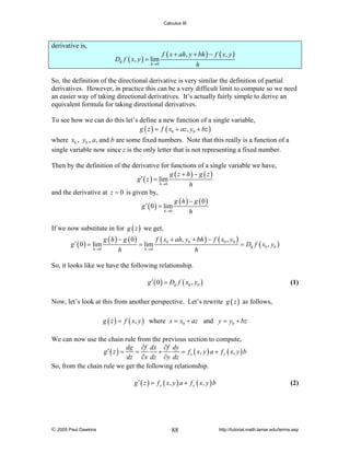 Calculus III

derivative is,
Du f ( x, y ) = lim
h →0

f ( x + ah, y + bh ) − f ( x, y )
h

So, the definition of the directional derivative is very similar the definition of partial
derivatives. However, in practice this can be a very difficult limit to compute so we need
an easier way of taking directional derivatives. It’s actually fairly simple to derive an
equivalent formula for taking directional derivatives.
To see how we can do this let’s define a new function of a single variable,
g ( z ) = f ( x0 + az , y0 + bz )
where x0 , y0 , a, and b are some fixed numbers. Note that this really is a function of a
single variable now since z is the only letter that is not representing a fixed number.
Then by the definition of the derivative for functions of a single variable we have,
g ( z + h) − g ( z )
g ′ ( z ) = lim
h →0
h
and the derivative at z = 0 is given by,
g ( h) − g ( 0)
g ′ ( 0 ) = lim
h →0
h
If we now substitute in for g ( z ) we get,
g ′ ( 0 ) = lim
h →0

g ( h ) − g ( 0)
f ( x0 + ah, y0 + bh ) − f ( x0 , y0 )
= lim
= Du f ( x0 , y0 )
h→0
h
h

So, it looks like we have the following relationship.
g ′ ( 0 ) = Du f ( x0 , y0 )

(1)

Now, let’s look at this from another perspective. Let’s rewrite g ( z ) as follows,
g ( z ) = f ( x, y ) where x = x0 + az and y = y0 + bz

We can now use the chain rule from the previous section to compute,
dg ∂f dx ∂f dy
g′ ( z ) =
=
+
= f x ( x , y ) a + f y ( x, y ) b
dz ∂x dz ∂y dz
So, from the chain rule we get the following relationship.
g ′ ( z ) = f x ( x, y ) a + f y ( x, y ) b

© 2005 Paul Dawkins

88

(2)

http://tutorial.math.lamar.edu/terms.asp

 