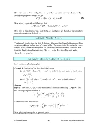 Calculus III

If we now take z = 0 we will get that x = x0 and y = y0 (from how we defined x and y
above) and plug these into (2) we get,
g ′ ( 0 ) = f x ( x0 , y0 ) a + f y ( x0 , y0 ) b
(3)
Now, simply equate (1) and (3) to get that,
Du f ( x0 , y0 ) = g ′ ( 0 ) = f x ( x0 , y0 ) a + f y ( x0 , y0 ) b
If we now go back to allowing x and y to be any number we get the following formula for
computing directional derivatives.
Du f ( x, y ) = f x ( x, y ) a + f y ( x, y ) b

This is much simpler than the limit definition. Also note that this definition assumed that
we were working with functions of two variables. There are similar formulas that can be
derived by the same type of argument for functions with more than two variables. For
instance, the directional derivative of f ( x, y, z ) in the direction of the unit vector
u = a, b, c is given by,
Du f ( x, y, z ) = f x ( x, y, z ) a + f y ( x, y, z ) b + f z ( x, y, z ) c

Let’s work a couple of examples.
Example 1 Find each of the directional derivatives.
(a) Du f ( 2, 0 ) where f ( x, y ) = xe xy + y and u is the unit vector in the direction

2π
.
3
(b) Du f ( x, y, z ) where f ( x, y, z ) = x 2 z + y 3 z 2 − xyz in the direction of
of θ =

v = −1, 0,3

Solution
(a) We’ll first find Du f ( x, y ) and then use this a formula for finding Du f ( 2, 0 ) . The

unit vector giving the direction is,
⎛ 2π
u = cos ⎜
⎝ 3

1 3
⎞
⎛ 2π ⎞
⎟ ,sin ⎜
⎟ = − ,
2 2
⎠
⎝ 3 ⎠

So, the directional derivative is,
⎛ 3 ⎞ 2 xy
⎛ 1⎞
Du f ( x, y ) = ⎜ − ⎟ ( e xy + xye xy ) + ⎜
⎜ 2 ⎟ ( x e + 1)
⎟
⎝ 2⎠
⎝
⎠
Now, plugging in the point in question gives,

© 2005 Paul Dawkins

89

http://tutorial.math.lamar.edu/terms.asp

 