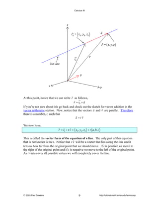 Calculus III

At this point, notice that we can write r as follows,
r = r0 + a
If you’re not sure about this go back and check out the sketch for vector addition in the
vector arithmetic section. Now, notice that the vectors a and v are parallel. Therefore
there is a number, t, such that
a =tv
We now have,

r = r0 + t v = x0 , y0 , z0 + t a, b, c
This is called the vector form of the equation of a line. The only part of this equation
that is not known is the t. Notice that t v will be a vector that lies along the line and it
tells us how far from the original point that we should move. If t is positive we move to
the right of the original point and if t is negative we move to the left of the original point.
As t varies over all possible values we will completely cover the line.

© 2005 Paul Dawkins

9

http://tutorial.math.lamar.edu/terms.asp

 