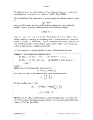 Calculus III

The definition is only shown for functions of two or three variables, however there is a
natural extension to functions of any number of variables that we’d like.
With the definition of the gradient we can now say that the directional derivative is given
by,
Du f = ∇f iu
where we will no longer show the variable and use this formula for any number of
variables. Note as well that we will sometimes use the following notation,
Du f ( x ) = ∇f iu

where x = x, y, z or x = x, y as needed. This notation will be used when we want to
note the variables in some way, but don’t really want to restrict ourselves to a particular
number of variables. In other words, x will be used to represent as many variables as we
need in the formula and we will most often use this notation when we are already using
vectors or vector notation in the problem/formula.
Let’s work a couple of examples using this formula of the directional derivative.
Example 2 Find each of the directional derivative.
(a) Du f ( x ) for f ( x, y ) = x cos ( y ) in the direction of v = 2,1 .

(b) Du f ( x ) for f ( x, y, z ) = sin ( yz ) + ln ( x 2 ) at (1,1, π ) in the direction of
v = 1,1, −1

Solution
(a) Let’s first compute the gradient for this function.
∇f = cos ( y ) , − x sin ( y )

Also, as we saw earlier in this section the unit vector for this direction is,
2 1
u=
,
5 5
The directional derivative is then,
Du f ( x ) = cos ( y ) , − x sin ( y ) i
=

2 1
,
5 5

1
( 2 cos ( y ) − x sin ( y ) )
5

(b) In this case are asking for the directional derivative at a particular point. To do this
we will first compute the gradient, evaluate it at the point in question and then do the dot
product. So, let’s get the gradient.

© 2005 Paul Dawkins

91

http://tutorial.math.lamar.edu/terms.asp

 