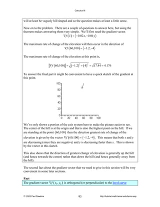 Calculus III

will at least be vaguely hill shaped and so the question makes at least a little sense.
Now on to the problem. There are a couple of questions to answer here, but using the
theorem makes answering them very simple. We’ll first need the gradient vector.
∇f ( x ) = −0.02 x, −0.04 y
The maximum rate of change of the elevation will then occur in the direction of
∇f ( 60,100 ) = −1.2, −4
The maximum rate of change of the elevation at this point is,
∇f ( 60,100 ) =

( −1.2 ) + ( 4 )
2

2

= 17.44 = 4.176

To answer the final part it might be convenient to have a quick sketch of the gradient at
this point.

We’ve only shown a portion of the axis system here to make the picture easier to see.
The center of the hill is at the origin and that is also the highest point on the hill. If we
are standing at the point ( 60,100 ) then the direction greatest rate of change of the
elevation is given by the vector ∇f ( 60,100 ) = −1.2, −4 . This means that both x and y
are decreasing (since they are negative) and y is decreasing faster than x. This is shown
by the vector in this sketch.
This also shows that the direction of greatest change of elevation is generally up the hill
(and hence towards the center) rather than down the hill (and hence generally away from
the hill).
The second fact about the gradient vector that we need to give in this section will be very
convenient in some later sections.

Fact
The gradient vector ∇f ( x0 , y0 ) is orthogonal (or perpendicular) to the level curve

© 2005 Paul Dawkins

93

http://tutorial.math.lamar.edu/terms.asp

 
