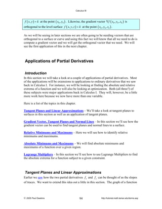 Calculus III

f ( x, y ) = k at the point ( x0 , y0 ) . Likewise, the gradient vector ∇f ( x0 , y0 , z0 ) is

orthogonal to the level surface f ( x, y, z ) = k at the point ( x0 , y0 , z0 ) .
As we will be seeing in later sections we are often going to be needing vectors that are
orthogonal to a surface or curve and using this fact we will know that all we need to do is
compute a gradient vector and we will get the orthogonal vector that we need. We will
see the first application of this in the next chapter.

Applications of Partial Derivatives
Introduction
In this section we will take a look at a couple of applications of partial derivatives. Most
of the applications will be extensions to applications to ordinary derivatives that we saw
back in Calculus I. For instance, we will be looking at finding the absolute and relative
extrema of a function and we will also be looking at optimization. Both (all three?) of
these subjects were major applications back in Calculus I. They will, however, be a little
more work here because we now have more than one variable.
Here is a list of the topics in this chapter.

Tangent Planes and Linear Approximations – We’ll take a look at tangent planes to
surfaces in this section as well as an application of tangent planes.
Gradient Vector, Tangent Planes and Normal Lines – In this section we’ll see how the
gradient vector can be used to find tangent planes and normal lines to a surface.
Relative Minimums and Maximums – Here we will see how to identify relative
minimums and maximums.
Absolute Minimums and Maximums – We will find absolute minimums and
maximums of a function over a given region.
Lagrange Multipliers – In this section we’ll see how to use Lagrange Multipliers to find
the absolute extrema for a function subject to a given constraint.

Tangent Planes and Linear Approximations
Earlier we saw how the two partial derivatives f x and f y can be thought of as the slopes
of traces. We want to extend this idea out a little in this section. The graph of a function

© 2005 Paul Dawkins

94

http://tutorial.math.lamar.edu/terms.asp

 
