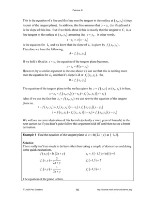 Calculus III

This is the equation of a line and this line must be tangent to the surface at ( x0 , y0 ) (since
its part of the tangent plane). In addition, this line assumes that y = y0 (i.e. fixed) and A
is the slope of this line. But if we think about it this is exactly that the tangent to C1 is, a

line tangent to the surface at ( x0 , y0 ) assuming that y = y0 . In other words,
z − z0 = A ( x − x0 )

is the equation for L1 and we know that the slope of L1 is given by f x ( x0 , y0 ) .
Therefore we have the following,

A = f x ( x0 , y0 )

If we hold x fixed at x = x0 the equation of the tangent plane becomes,
z − z0 = B ( y − y0 )

However, by a similar argument to the one above we can see that this is nothing more
than the equation for L2 and that it’s slope is B or f y ( x0 , y0 ) . So,
B = f y ( x0 , y0 )

The equation of the tangent plane to the surface given by z = f ( x, y ) at ( x0 , y0 ) is then,
z − z0 = f x ( x0 , y0 )( x − x0 ) + f y ( x0 , y0 )( y − y0 )

Also, if we use the fact that z0 = f ( x0 , y0 ) we can rewrite the equation of the tangent
plane as,

z − f ( x0 , y0 ) = f x ( x0 , y0 )( x − x0 ) + f y ( x0 , y0 )( y − y0 )
z = f ( x0 , y0 ) + f x ( x0 , y0 )( x − x0 ) + f y ( x0 , y0 )( y − y0 )

We will see an easier derivation of this formula (actually a more general formula) in the
next section so if you didn’t quite follow this argument hold off until then to see a better
derivation.
Example 1 Find the equation of the tangent plane to z = ln ( 2 x + y ) at ( −1,3) .
Solution
There really isn’t too much to do here other than taking a couple of derivatives and doing
some quick evaluations.
f ( x, y ) = ln ( 2 x + y )
z0 = f ( −1,3) = ln (1) = 0

2
2x + y
1
f y ( x, y ) =
2x + y

f x ( −1,3) = 2

f x ( x, y ) =

f y ( −1,3) = 1

The equation of the plane is then,

© 2005 Paul Dawkins

96

http://tutorial.math.lamar.edu/terms.asp

 