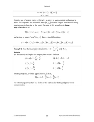 Calculus III

z − 0 = 2 ( x + 1) + (1)( y − 3)
z = 2x + y −1
One nice use of tangent planes is they give us a way to approximate a surface near a
point. As long as we are near to the point ( x0 , y0 ) then the tangent plane should nearly
approximate the function at that point. Because of this we define the linear
approximation to be,
L ( x, y ) = f ( x0 , y0 ) + f x ( x0 , y0 )( x − x0 ) + f y ( x0 , y0 )( y − y0 )

and as long as we are “near” ( x0 , y0 ) then we should have that,
f ( x, y ) ≈ L ( x, y ) = f ( x0 , y0 ) + f x ( x0 , y0 )( x − x0 ) + f y ( x0 , y0 )( y − y0 )

x2 y 2
Example 2 Find the linear approximation to z = 3 + +
at ( −4,3) .
16 9
Solution
So, we’re really asking for the tangent plane so let’s find that.
x2 y 2
f ( x, y ) = 3 + +
f ( −4,3) = 3 + 1 + 1 = 5
16 9
1
x
f x ( x, y ) =
f x ( −4,3) = −
8
2
2y
2
f y ( x, y ) =
f y ( −4,3) =
9
3
The tangent plane, or linear approximation, is then,
1
2
L ( x, y ) = 5 − ( x + 4 ) + ( y − 3 )
2
3
For reference purposes here is a sketch of the surface and the tangent plane/linear
approximation.

© 2005 Paul Dawkins

97

http://tutorial.math.lamar.edu/terms.asp

 