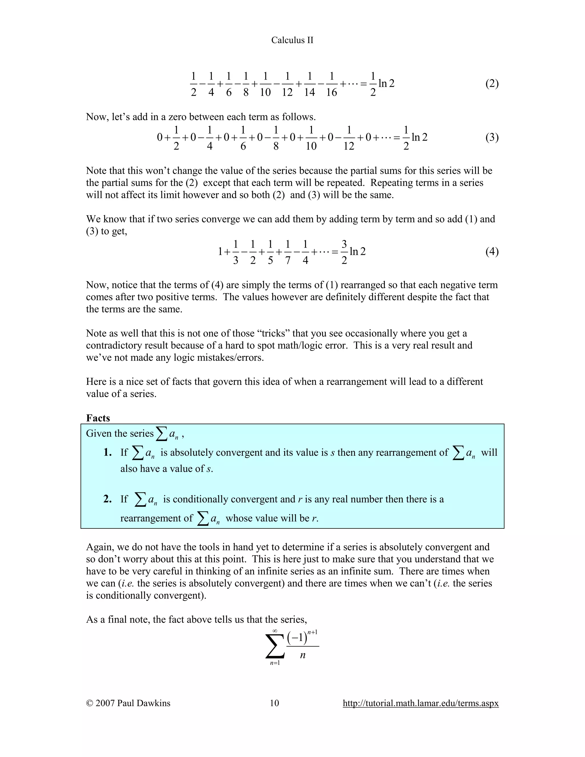 Calculus II

1 1 1 1 1 1 1 1
1
- + - + - + - + L = ln 2
2 4 6 8 10 12 14 16
2

(2)

Now, let’s add in a zero between each term as follows.

0+

1
1
1
1
1
1
1
+ 0 - + 0 + + 0 - + 0 + + 0 - + 0 + L = ln 2
2
4
6
8
10
12
2

(3)

Note that this won’t change the value of the series because the partial sums for this series will be
the partial sums for the (2) except that each term will be repeated. Repeating terms in a series
will not affect its limit however and so both (2) and (3) will be the same.
We know that if two series converge we can add them by adding term by term and so add (1) and
(3) to get,

1 1 1 1 1
3
1 + - + + - + L = ln 2
3 2 5 7 4
2

(4)

Now, notice that the terms of (4) are simply the terms of (1) rearranged so that each negative term
comes after two positive terms. The values however are definitely different despite the fact that
the terms are the same.
Note as well that this is not one of those “tricks” that you see occasionally where you get a
contradictory result because of a hard to spot math/logic error. This is a very real result and
we’ve not made any logic mistakes/errors.
Here is a nice set of facts that govern this idea of when a rearrangement will lead to a different
value of a series.
Facts
Given the series

1. If

åa

åa

n

n

,

is absolutely convergent and its value is s then any rearrangement of

åa

n

will

also have a value of s.

2. If

åa

n

is conditionally convergent and r is any real number then there is a

rearrangement of

åa

n

whose value will be r.

Again, we do not have the tools in hand yet to determine if a series is absolutely convergent and
so don’t worry about this at this point. This is here just to make sure that you understand that we
have to be very careful in thinking of an infinite series as an infinite sum. There are times when
we can (i.e. the series is absolutely convergent) and there are times when we can’t (i.e. the series
is conditionally convergent).
As a final note, the fact above tells us that the series,
¥

å
n =1

© 2007 Paul Dawkins

10

( -1)

n +1

n

http://tutorial.math.lamar.edu/terms.aspx

 