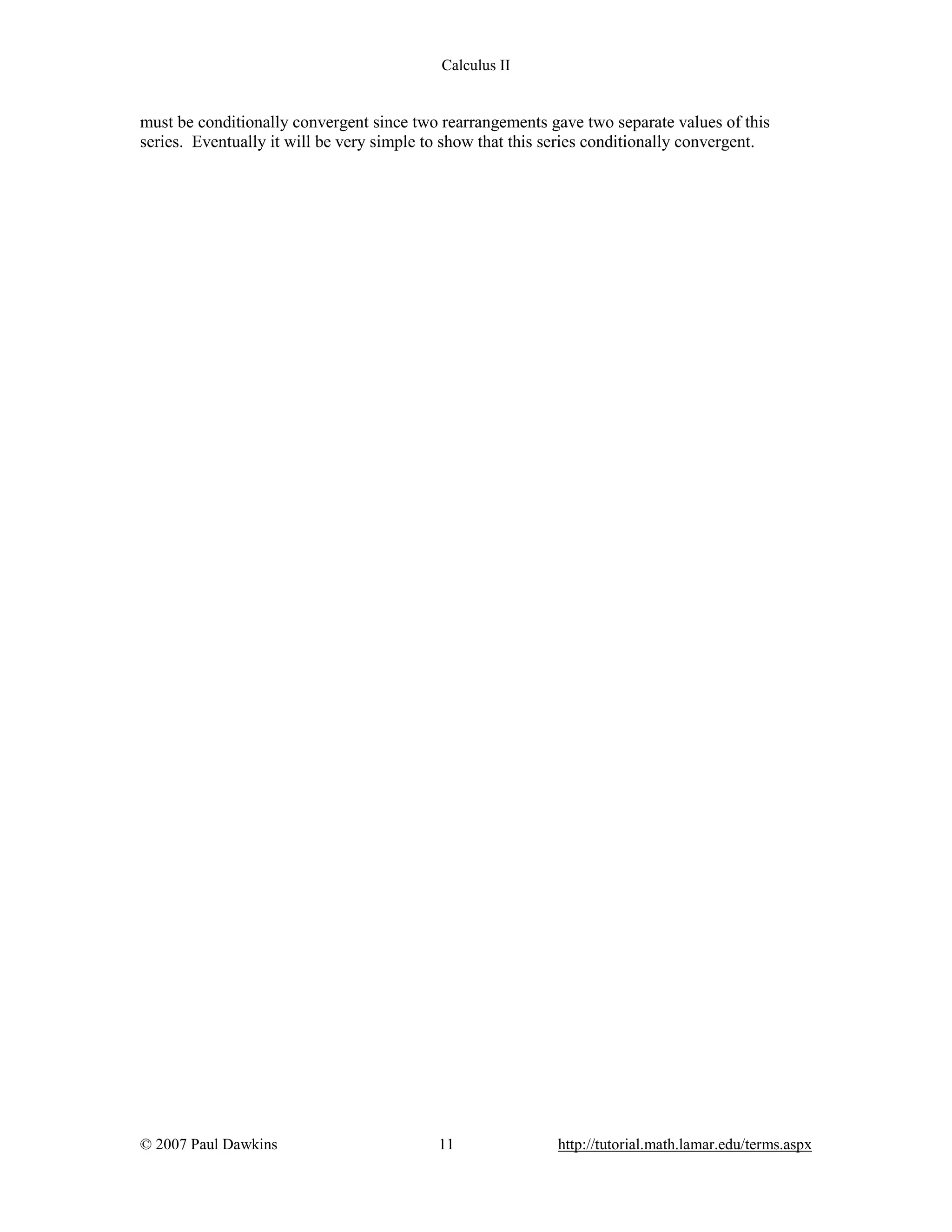 Calculus II

must be conditionally convergent since two rearrangements gave two separate values of this
series. Eventually it will be very simple to show that this series conditionally convergent.

© 2007 Paul Dawkins

11

http://tutorial.math.lamar.edu/terms.aspx

 