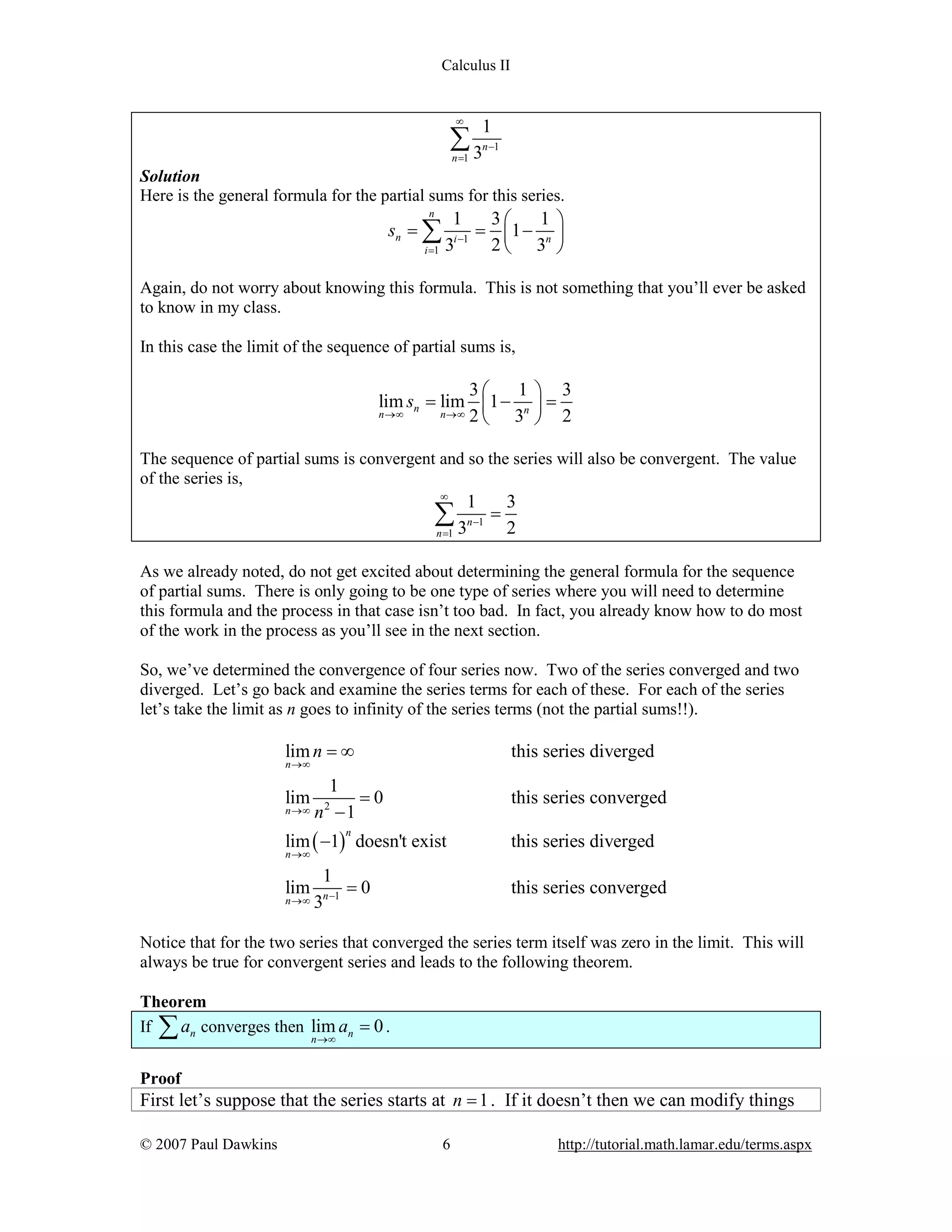 Calculus II

¥

1

å3
n =1

n -1

Solution
Here is the general formula for the partial sums for this series.
n

sn = å
i =1

1
3æ
1ö
= ç1 - n ÷
i -1
3
2è 3 ø

Again, do not worry about knowing this formula. This is not something that you’ll ever be asked
to know in my class.
In this case the limit of the sequence of partial sums is,

3æ
1ö 3
lim sn = lim ç1 - n ÷ =
n ®¥
n ®¥ 2
è 3 ø 2
The sequence of partial sums is convergent and so the series will also be convergent. The value
of the series is,
¥

1

å3
n =1

n -1

=

3
2

As we already noted, do not get excited about determining the general formula for the sequence
of partial sums. There is only going to be one type of series where you will need to determine
this formula and the process in that case isn’t too bad. In fact, you already know how to do most
of the work in the process as you’ll see in the next section.
So, we’ve determined the convergence of four series now. Two of the series converged and two
diverged. Let’s go back and examine the series terms for each of these. For each of the series
let’s take the limit as n goes to infinity of the series terms (not the partial sums!!).

lim n = ¥

this series diverged

n ®¥

lim

n ®¥

1
=0
n -1

this series converged

2

lim ( -1) doesn't exist

this series diverged

1
=0
n ®¥ 3n -1

this series converged

n

n ®¥

lim

Notice that for the two series that converged the series term itself was zero in the limit. This will
always be true for convergent series and leads to the following theorem.
Theorem
If
an converges then lim an = 0 .

å

n ®¥

Proof

First let’s suppose that the series starts at n = 1 . If it doesn’t then we can modify things
© 2007 Paul Dawkins

6

http://tutorial.math.lamar.edu/terms.aspx

 