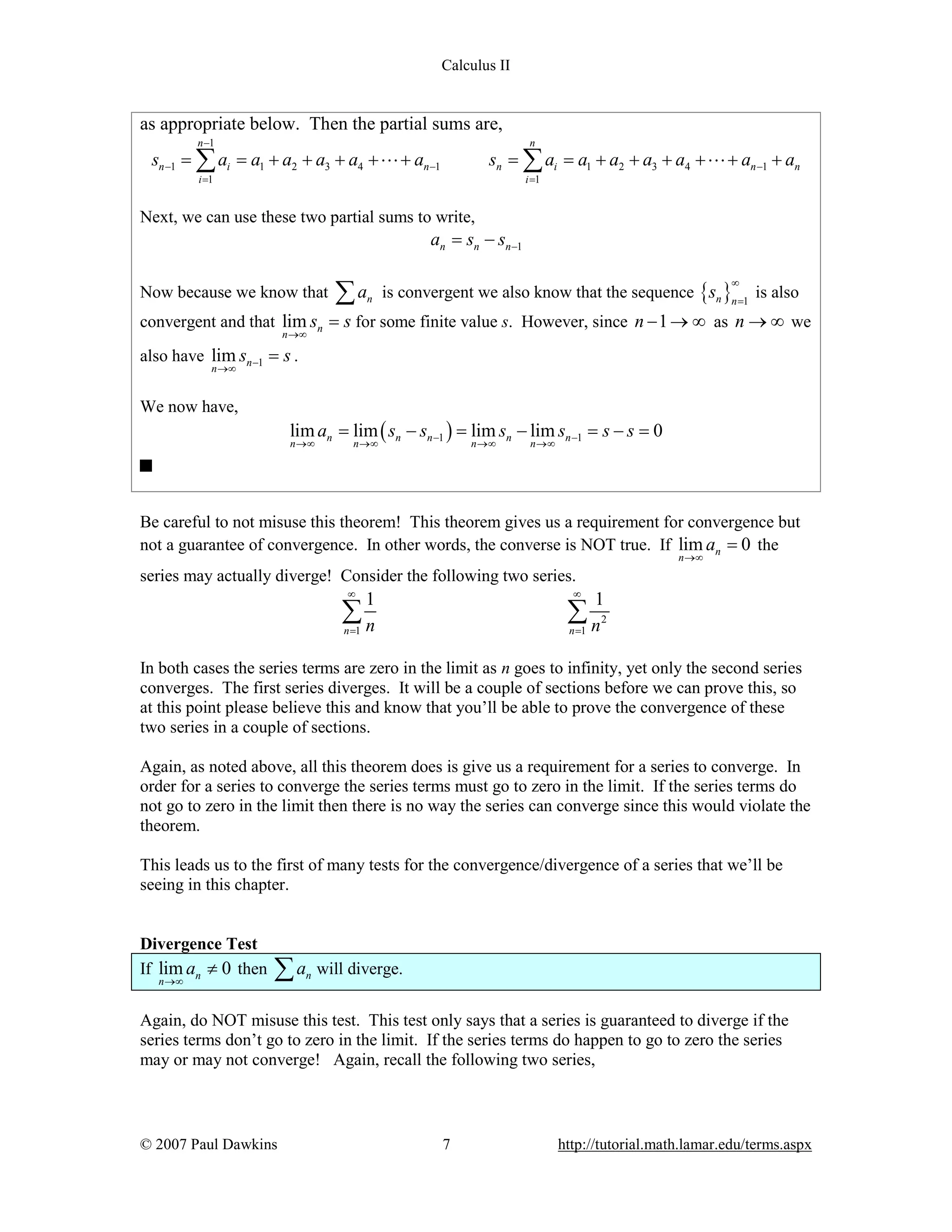 Calculus II

as appropriate below. Then the partial sums are,
n -1

n

sn -1 = å ai = a1 + a2 + a3 + a4 + L + an -1

sn = å ai = a1 + a2 + a3 + a4 + L + an -1 + an

i =1

i =1

Next, we can use these two partial sums to write,

an = sn - sn-1
Now because we know that

åa

is convergent we also know that the sequence {sn }n =1 is also
¥

n

convergent and that lim sn = s for some finite value s. However, since n - 1 ® ¥ as n ® ¥ we
n ®¥

also have lim sn -1 = s .
n ®¥

We now have,

lim an = lim ( sn - sn -1 ) = lim sn - lim sn -1 = s - s = 0
n ®¥

n ®¥

n ®¥

n ®¥

Be careful to not misuse this theorem! This theorem gives us a requirement for convergence but
not a guarantee of convergence. In other words, the converse is NOT true. If lim an = 0 the
n ®¥

series may actually diverge! Consider the following two series.
¥

¥

1

ån

1

ån

n =1

n =1

2

In both cases the series terms are zero in the limit as n goes to infinity, yet only the second series
converges. The first series diverges. It will be a couple of sections before we can prove this, so
at this point please believe this and know that you’ll be able to prove the convergence of these
two series in a couple of sections.
Again, as noted above, all this theorem does is give us a requirement for a series to converge. In
order for a series to converge the series terms must go to zero in the limit. If the series terms do
not go to zero in the limit then there is no way the series can converge since this would violate the
theorem.
This leads us to the first of many tests for the convergence/divergence of a series that we’ll be
seeing in this chapter.
Divergence Test
If lim an ¹ 0 then
n ®¥

åa

n

will diverge.

Again, do NOT misuse this test. This test only says that a series is guaranteed to diverge if the
series terms don’t go to zero in the limit. If the series terms do happen to go to zero the series
may or may not converge! Again, recall the following two series,

© 2007 Paul Dawkins

7

http://tutorial.math.lamar.edu/terms.aspx

 