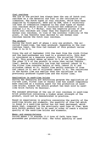 Coal residues
The aim of the project has always been the use of Dutch coal
residues as a raw material and fuel in the calcination of
limestone. The Dutch types of coal residues, which have been
supplied by Vliegasunie, AKZO and by DSM, have a relatively
low heat of combustion compared to the used types of German
coal residues which arise at fluidized bed combustion (in
average 2.2 vs. 7.7 MJ/kg). Also the negative prices of the
Dutch coal residues are lower than the negative prices of
German coal residues. In view of the economic viability of the
plant, it has therefor been decided to use German coal
residues beside the Dutch coal residues.
The product
During the first part of phase 3 only one product, the so-
called flyash-lime, has been produced. Depending on the coal
residues input, the free CaO content of this product varies
from 35 to 60 %.
Since the end of September 1990 the dust from the cloth filter
and the heat-exchanger are lead to a product-silo, this dust
is considered as a separate product, the so-called "Filter
lime". This product makes up about 25 % of the total product.
The other 75 % of the product is since then called "Kaldin
lime". Beside a relatively low free CaO content (about 34 % ) ,
the Filter lime consists mainly of CaC03 (about 25 %) and
silicates (about 40 % ) . Kaldin lime mainly consists of free
CaO (about 64 %) and of silicates (about 33 % ) . The variations
in the Kaldin lime are smaller than the variations in the
previously produced flyash-lime and the Filter lime.
Application in sand-lime bricks
During the measuring and monitoring program the application of
fly-ash lime, Filter lime or Kaldin lime has almost completely
been realized as a binding agent for the production of sand-
lime bricks. Almost the entire product has been sold to sand-
lime brick factory De Hazelaar.
The assumed advantage of the use of coal residues in sand-lime
brick production concerning a higher green strength of the
product, could not be demonstrated in practice.
Based on experiences in practice concerning the quality of the
sand-lime bricks and elements, the quantity of free CaO which
is dosed in a sand-lime mortar has not been decreased, which
means that, compared to the previously used type of lime, much
more Kaldin product had to be used in order to reach a similar
quality of the sand-lime bricks and elements.
Mass- and energy-balance
During phase 3 in average 13.0 tons of CaC03 have been
processed per production hour. The total quantity of used
- VIII
 