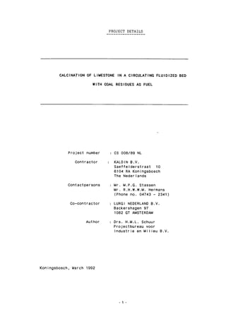 PROJECT DETAILS
CALCINATION OF LIMESTONE IN A CIRCULATING FLUIDIZED BED
WITH COAL RESIDUES AS FUEL
Project number
Contractor
Contactpersons
Co-contractor
CS 008/89 NL
KALDIN B.V.
SaeffeIderstraat 10
6104 RA Koningsbosch
The Nederlands
Mr. M.P.G. Stassen
Mr. R.H.W.W.M. Hermans
(Phone no. 04743 - 2341)
LURGI NEDERLAND B.V.
Backershagen 97
1082 GT AMSTERDAM
Author : Drs. H.M.L. Schuur
Projectbureau voor
Industrie en Milieu B.V.
Koningsbosch, March 1992
1 -
 