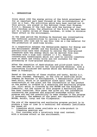 1. INTRODUCTION
Since about 1980 the energy policy of the Dutch government has
for an important part been focused at the re-introduction of
coal as a fuel. The activities which have been carried out in
this policy, are placed in the National Clean Coal Program,
N.O.K.). Because of the fact that with the burning of coal
also residues arise, the attention of the N.O.K. has also been
put to a useful re-use of these residues, in order to minimize
their effect on the environment.
In the same period the Holding De Hazelaar was investigating
the technical possibilities to calcine a fine-grained
limestone into lime and to use this lime as a raw material for
the production of sand-lime bricks.
In a cooperation between the Netherlands Agency for Energy and
the Environment (NOVEM) and the Holding De Hazelaar the
possibilities have been studied to calcine the fine-grained
limestone with the energy which can be derived from coal
residues with a high coal content (> 5 % ) . However,
conventional technologies which are used to calcine limestone
such as shaft and rotary kilns are not suitable for the
processing of fine-grained materials.
After the execution of desk-studies and pilot-plant tests it
has been decided to calcine the fine-grained material with a
circulating fluidized bed system which was developed by Lurgi
GmbH in Frankfurt.
Based on the results of these studies and tests, Kaldin b.v.
has been founded. Thereupon, on the site of sand-lime brick
company De Hazelaar in Koningsbosch, a demonstration plant has
been built, which is in operation since april 1989. The
construction of the plant and the introduction of the product
on the market is covered by a measuring and monitoring program
(no. 2534) which is financed by the NOVEM and the European
Community. For the course of this program a monitoring panel
has been installed. This panel was given all the information
concerning the progress and acquired knowledge within the
program and had the possibility to make changes in the program
if necessary. The members of the panel are representatives of
NOVEM, Kaldin, Lurgi and the Vliegasunie.
The aim of the measuring and monitoring program project is to
produce a type of lime in a technical and economic justifiable
way based on:
1. Limestone which comes available as a side-product in
limestone quarries and
2. Coal residues with a relatively high coal content,
with a minimum effect on the environment.
- 3
 