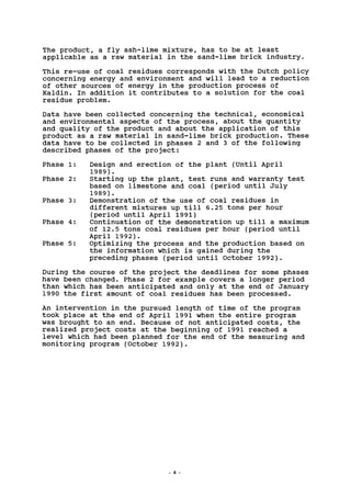 The product, a fly ash-lime mixture, has to be at least
applicable as a raw material in the sand-lime brick industry.
This re-use of coal residues corresponds with the Dutch policy
concerning energy and environment and will lead to a reduction
of other sources of energy in the production process of
Kaldin. In addition it contributes to a solution for the coal
residue problem.
Data have been collected concerning the technical, economical
and environmental aspects of the process, about the quantity
and quality of the product and about the application of this
product as a raw material in sand-lime brick production. These
data have to be collected in phases 2 and 3 of the following
described phases of the project:
Phase 1: Design and erection of the plant (Until April
1989) .
Phase 2: Starting up the plant, test runs and warranty test
based on limestone and coal (period until July
1989) .
Phase 3: Demonstration of the use of coal residues in
different mixtures up till 6.25 tons per hour
(period until April 1991)
Phase 4: Continuation of the demonstration up till a maximum
of 12.5 tons coal residues per hour (period until
April 1992).
Phase 5: Optimizing the process and the production based on
the information which is gained during the
preceding phases (period until October 1992).
During the course of the project the deadlines for some phases
have been changed. Phase 2 for example covers a longer period
than which has been anticipated and only at the end of January
1990 the first amount of coal residues has been processed.
An intervention in the pursued length of time of the program
took place at the end of April 1991 when the entire program
was brought to an end. Because of not anticipated costs, the
realized project costs at the beginning of 1991 reached a
level which had been planned for the end of the measuring and
monitoring program (October 1992).
 