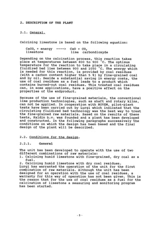 2. DESCRIPTION OF THE PLANT
2.1. General.
Calcining limestone is based on the following equation:
CaC03 + energy > CaO + C02
limestone lime carbondioxyde
Depending on the calcination process, this reaction takes
place at temperatures between 800 to 900 °C. The optimum
temperature for the reaction to take place in a circulating
fluidized bed lies between 900 and 1050 °C. The energy which
is needed for this reaction, is provided by coal residues
(with a carbon content higher than 5 %) by fine-grained coal
and by oil. Beside a substantial saving in energy costs, the
use of coal residues as a fuel leads to a product which
contains burned-out coal residues. This treated coal residues
can, in some applications, have a positive effect on the
properties of the endproduct.
Because of the use of fine-grained materials, the conventional
lime production technologies, such as shaft and rotary kilns,
can not be applied. In cooperation with NOVEM, pilot-plant
tests have been carried out by Lurgi which indicated that the
circulating fluidized bed technology was the best way to treat
the fine-grained raw materials. Based on the results of these
tests, Kaldin b.v. was founded and a plant has been developed
and constructed. In the following paragraphs successively the
conditions on which the design has been based and the final
design of the plant will be described.
2.2. Conditions for the design.
2.2.1. General
The unit has been developed to operate with the use of two
different combinations of raw materials:
1. Calcining humid limestone with fine-grained, dry coal as a
fuel.
2. Calcining humid limestone with dry coal residues.
Lurgi has warranted the operation of the unit for the first
combination of raw materials. Although the unit has been
designed for an operation with the use of coal residues, a
warranty for this way of operation has not been given. This is
the reason that for the use of coal residues as a fuel for the
calcination of limestone a measuring and monitoring program
has been started.
 