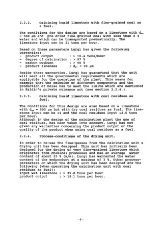 2.2.2. Calcining humid limestone with fine-grained coal as
a fuel.
The conditions for the design are based on a limestone with d50
= 500 jum and pre-dried fine-grained coal with less than 8 %
water and which can be transported pneumatically. The
limestone input can be 21 tons per hour.
Based on these parameters Lurgi has given the following
warranties:
product output : > 10.4 tons/hour
degree of calcination : > 97 %
- carbon outburn : > 98 %
product fineness : d97 < 90 /xm
Beside these warranties, Lurgi has guaranteed that the unit
will meet all the governmental requirements which are
applicable for the operation of the plant. This means for
example that the emission of different components and the
production of noise has to meet the limits which are mentioned
in Kaldin's private nuisance act (see section 2.2.4.).
2.2.3. Calcining humid limestone with coal residues as
fuel.
The conditions for this design are also based on a limestone
with dso = 500 jim but with dry coal residues as fuel. The lime-
stone input can be 14 and the coal residues input 12.5 tons
per hour.
Although in the design of the calcination plant the use of
coal residues, has been taken into account, Lurgi has not
given any warranties concerning the product output or the
quality of the product when using coal residues as a fuel.
2.2.4. Process-conditions of the drying unit.
In order to re-use the flue-gasses from the calcination unit a
drying unit has been designed. This unit has initially been
designed for the drying of very fine-grained limestone which
originates from chemical processes and has an average water
content of about 25 % (m/m). Lurgi has warranted the water
content of the endproduct at a maximum of 3 %. Other process-
parameters on which the drying unit has been designed are the
following (when operating the calcination unit with coal
residues as fuel):
input wet limestone : > 25.0 tons per hour
product output : > 19.1 tons per hour.
6 -
 