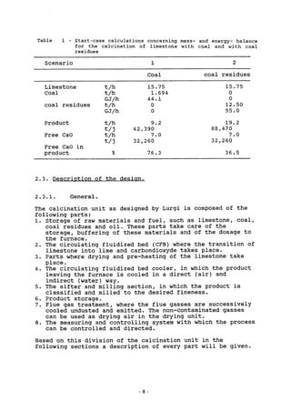 Table 1 - Start-case calculations concerning mass- and energy- balance
for the calcination of limestone with coal and with coal
residues
Scenario 1 2
Coal coal residues
15.75
0
0
12.50
55.0
19.2
88,470
7.0
32,260
36.5
Limestone
Coal
coal residues
Product
Free CaO
Free CaO in
product
t/h
t/h
GJ/h
t/h
GJ/h
t/h
t/j
t/h
t/j
%
42,
32,
15.75
1.694
44.1
0
0
9.2
r390
7.0
r260
76.3
2.3. Description of the design,
2.3.1. General.
The calcination unit as designed by Lurgi is composed of the
following parts:
1. Storage of raw materials and fuel, such as limestone, coal,
coal residues and oil. These parts take care of the
storage, buffering of these materials and of the dosage to
the furnace.
2. The circulating fluidized bed (CFB) where the transition of
limestone into lime and carbondioxyde takes place.
3. Parts where drying and pre-heating of the limestone take
place.
4. The circulating fluidized bed cooler, in which the product
leaving the furnace is cooled in a direct (air) and
indirect (water) way.
5. The sifter and milling section, in which the product is
classified and milled to the desired fineness.
6. Product storage.
7. Flue gas treatment, where the flue gasses are successively
cooled undusted and emitted. The non-contaminated gasses
can be used as drying air in the drying unit.
8. The measuring and controlling system with which the process
can be controlled and directed.
Based on this division of the calcination unit in the
following sections a description of every part will be given.
 